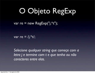 O Objeto RegExp
                        var re = new RegExp("j.*t");


                        var re = /j.*t/;


                        Selecione qualquer string que começe com a
                        letra j e termine com t e que tenha ou não
                        caracteres entre elas.


segunda-feira, 17 de agosto de 2009
 