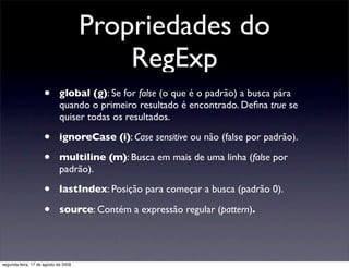 Propriedades do
                                          RegExp
                     •       global (g): Se for false (o que é o padrão) a busca pára
                             quando o primeiro resultado é encontrado. Deﬁna true se
                             quiser todas os resultados.

                     •       ignoreCase (i): Case sensitive ou não (false por padrão).

                     •       multiline (m): Busca em mais de uma linha (false por
                             padrão).

                     •       lastIndex: Posição para começar a busca (padrão 0).

                     •       source: Contém a expressão regular (pattern).




segunda-feira, 17 de agosto de 2009
 