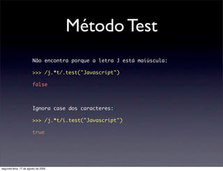 Método Test
                        Não encontra porque a letra J está maiúscula:

                        >>> /j.*t/.test("Javascript")

                        false



                        Ignora case dos caracteres:

                        >>> /j.*t/i.test("Javascript")

                        true




segunda-feira, 17 de agosto de 2009
 