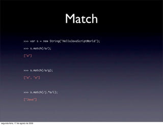 Match
                        >>> var s = new String('HelloJavaScriptWorld');

                        >>> s.match(/a/);

                        ["a"]




                        >>> s.match(/a/g);

                        ["a", "a"]




                        >>> s.match(/j.*a/i);

                        ["Java"]




segunda-feira, 17 de agosto de 2009
 