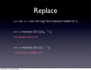 Replace
                        >>> var s = new String('HelloJavaScriptWorld');



                        >>> s.replace(/[A-Z]/g, '');

                        "elloavacriptorld"



                        >>> s.replace(/[A-Z]/, '');

                        "elloJavaScriptWorld"




segunda-feira, 17 de agosto de 2009
 