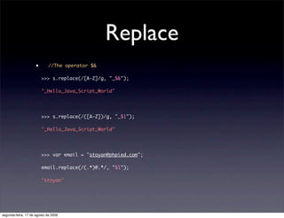Replace
                     •       //The operator $&

                         >>> s.replace(/[A-Z]/g, "_$&");

                         "_Hello_Java_Script_World"




                         >>> s.replace(/([A-Z])/g, "_$1");

                         "_Hello_Java_Script_World"




                         >>> var email = "stoyan@phpied.com";

                         email.replace(/(.*)@.*/, "$1");

                         "stoyan"




segunda-feira, 17 de agosto de 2009
 