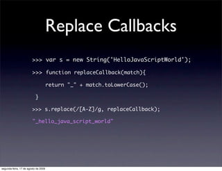 Replace Callbacks
                        >>> var s = new String('HelloJavaScriptWorld');

                        >>> function replaceCallback(match){

                                      return "_" + match.toLowerCase();

                           }

                        >>> s.replace(/[A-Z]/g, replaceCallback);

                        "_hello_java_script_world"




segunda-feira, 17 de agosto de 2009
 
