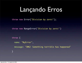 Lançando Erros
                        throw new Error('Division by zero!');



                        throw new RangeError('Division by zero!')



                        throw {

                             name: "MyError",

                             message: "OMG! Something terrible has happened"

                        }




segunda-feira, 17 de agosto de 2009
 