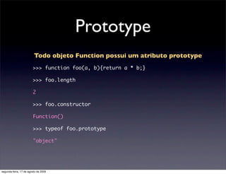 Prototype
                         Todo objeto Function possui um atributo prototype
                        >>> function foo(a, b){return a * b;}

                        >>> foo.length

                        2

                        >>> foo.constructor

                        Function()

                        >>> typeof foo.prototype

                        "object"




segunda-feira, 17 de agosto de 2009
 