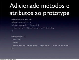 Adicionado métodos e
                    atributos ao prototype
                        Gadget.prototype.price = 100;

                        Gadget.prototype.rating = 3;

                        Gadget.prototype.getInfo = function() {

                           return 'Rating: ' + this.rating + ', price: ' + this.price;

                        };




                        Gadget.prototype = {

                           price: 100,

                           rating: 3,

                           getInfo: function() {return 'Rating: ' + this.rating + ', price: ' + this.price;}

                        };




segunda-feira, 17 de agosto de 2009
 