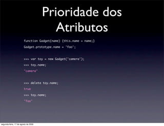 Prioridade dos
                                         Atributos
                        function Gadget(name) {this.name = name;}

                        Gadget.prototype.name = 'foo';



                        >>> var toy = new Gadget('camera');

                        >>> toy.name;

                        "camera"



                        >>> delete toy.name;

                        true

                        >>> toy.name;

                        "foo"




segunda-feira, 17 de agosto de 2009
 