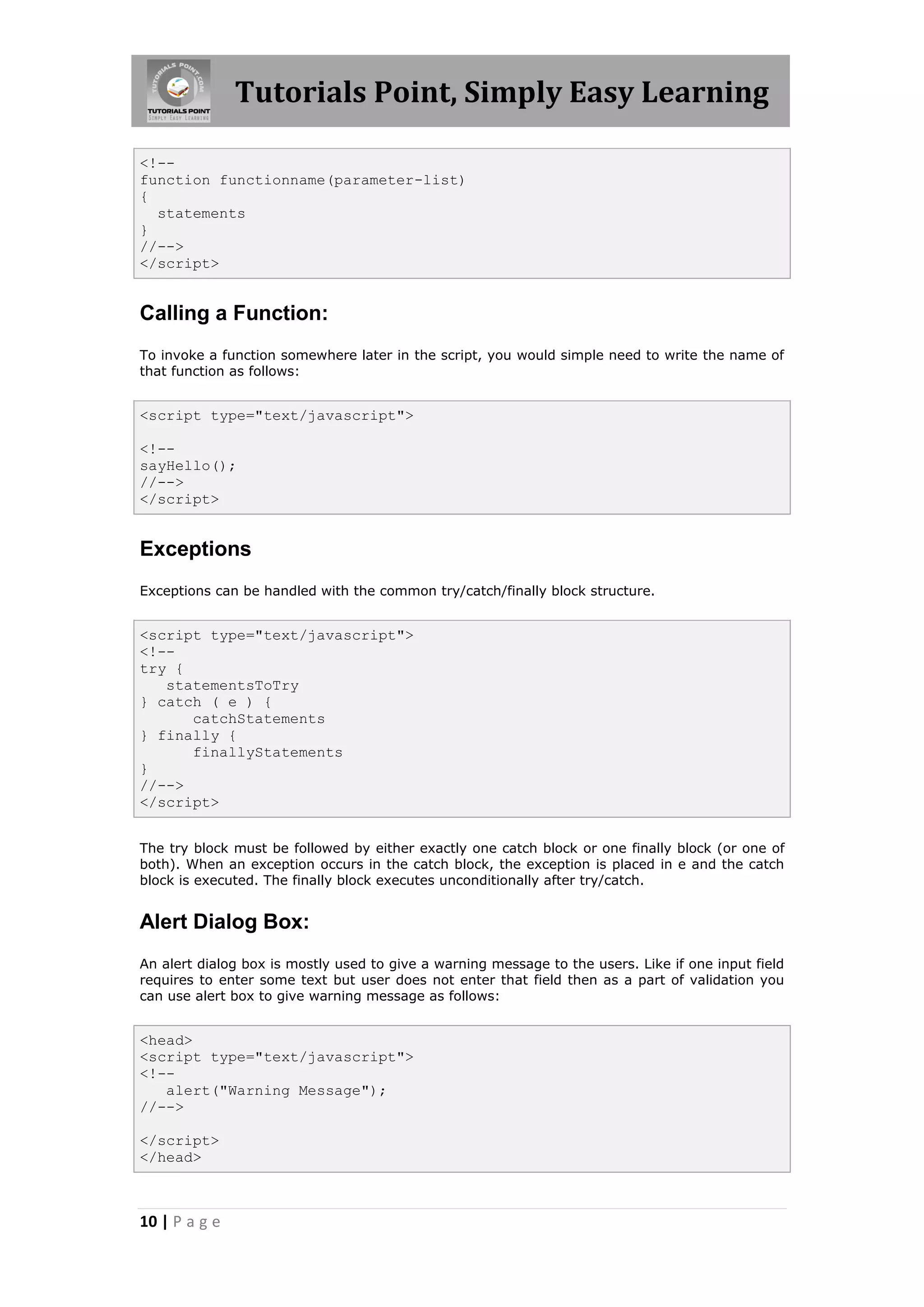 Tutorials Point, Simply Easy Learning
<!-function functionname(parameter-list)
{
statements
}
//-->
</script>

Calling a Function:
To invoke a function somewhere later in the script, you would simple need to write the name of
that function as follows:

<script type="text/javascript">
<!-sayHello();
//-->
</script>

Exceptions
Exceptions can be handled with the common try/catch/finally block structure.

<script type="text/javascript">
<!-try {
statementsToTry
} catch ( e ) {
catchStatements
} finally {
finallyStatements
}
//-->
</script>
The try block must be followed by either exactly one catch block or one finally block (or one of
both). When an exception occurs in the catch block, the exception is placed in e and the catch
block is executed. The finally block executes unconditionally after try/catch.

Alert Dialog Box:
An alert dialog box is mostly used to give a warning message to the users. Like if one input field
requires to enter some text but user does not enter that field then as a part of validation you
can use alert box to give warning message as follows:

<head>
<script type="text/javascript">
<!-alert("Warning Message");
//-->
</script>
</head>

10 | P a g e

 