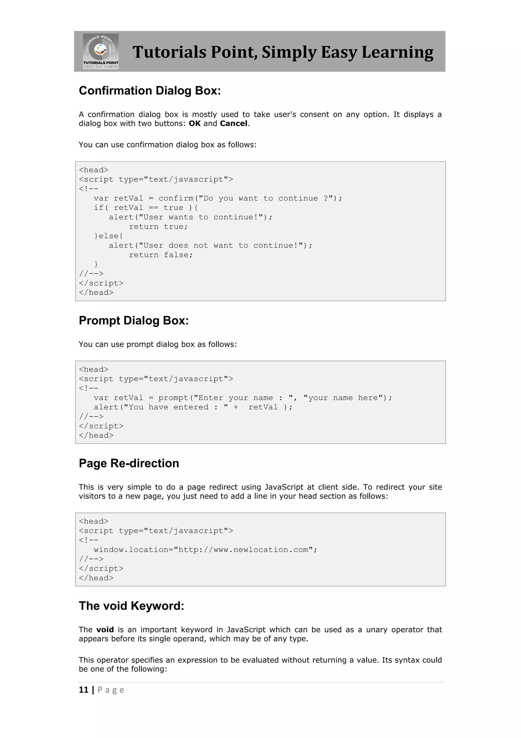 Tutorials Point, Simply Easy Learning
Confirmation Dialog Box:
A confirmation dialog box is mostly used to take user's consent on any option. It displays a
dialog box with two buttons: OK and Cancel.
You can use confirmation dialog box as follows:

<head>
<script type="text/javascript">
<!-var retVal = confirm("Do you want to continue ?");
if( retVal == true ){
alert("User wants to continue!");
return true;
}else{
alert("User does not want to continue!");
return false;
}
//-->
</script>
</head>

Prompt Dialog Box:
You can use prompt dialog box as follows:

<head>
<script type="text/javascript">
<!-var retVal = prompt("Enter your name : ", "your name here");
alert("You have entered : " + retVal );
//-->
</script>
</head>

Page Re-direction
This is very simple to do a page redirect using JavaScript at client side. To redirect your site
visitors to a new page, you just need to add a line in your head section as follows:

<head>
<script type="text/javascript">
<!-window.location="http://www.newlocation.com";
//-->
</script>
</head>

The void Keyword:
The void is an important keyword in JavaScript which can be used as a unary operator that
appears before its single operand, which may be of any type.
This operator specifies an expression to be evaluated without returning a value. Its syntax could
be one of the following:

11 | P a g e

 