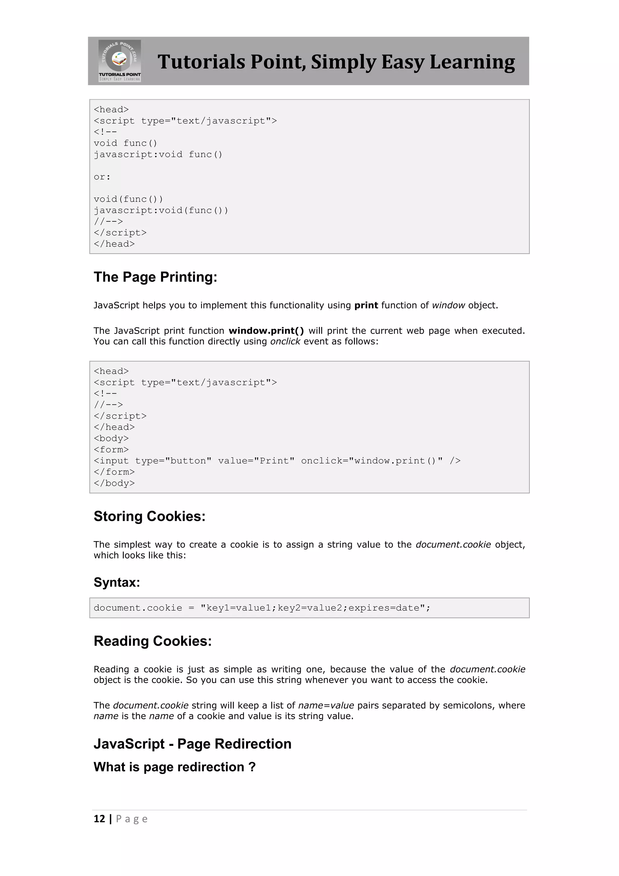 Tutorials Point, Simply Easy Learning
<head>
<script type="text/javascript">
<!-void func()
javascript:void func()
or:
void(func())
javascript:void(func())
//-->
</script>
</head>

The Page Printing:
JavaScript helps you to implement this functionality using print function of window object.
The JavaScript print function window.print() will print the current web page when executed.
You can call this function directly using onclick event as follows:

<head>
<script type="text/javascript">
<!-//-->
</script>
</head>
<body>
<form>
<input type="button" value="Print" onclick="window.print()" />
</form>
</body>

Storing Cookies:
The simplest way to create a cookie is to assign a string value to the document.cookie object,
which looks like this:

Syntax:
document.cookie = "key1=value1;key2=value2;expires=date";

Reading Cookies:
Reading a cookie is just as simple as writing one, because the value of the document.cookie
object is the cookie. So you can use this string whenever you want to access the cookie.
The document.cookie string will keep a list of name=value pairs separated by semicolons, where
name is the name of a cookie and value is its string value.

JavaScript - Page Redirection
What is page redirection ?

12 | P a g e

 