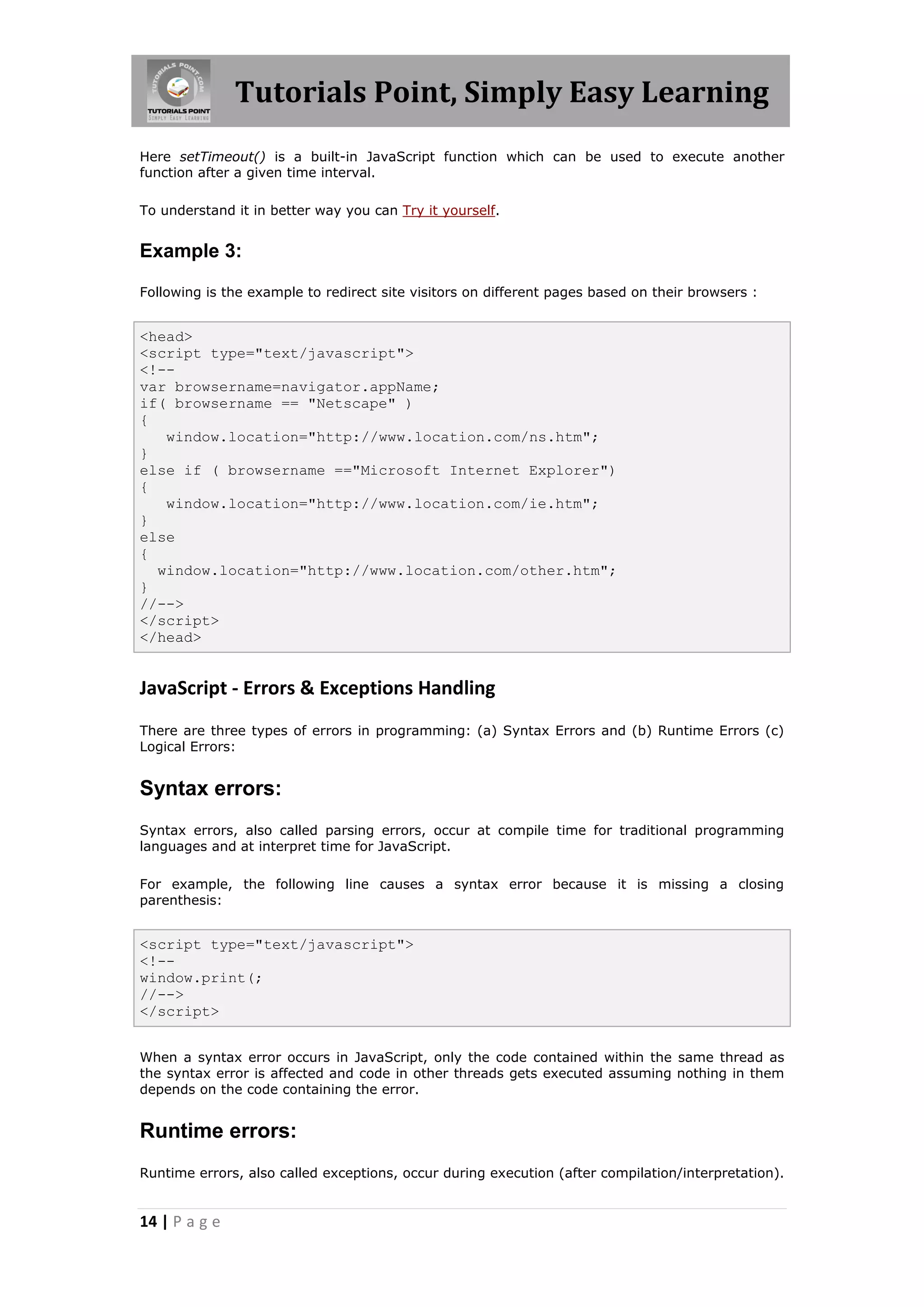 Tutorials Point, Simply Easy Learning
Here setTimeout() is a built-in JavaScript function which can be used to execute another
function after a given time interval.
To understand it in better way you can Try it yourself.

Example 3:
Following is the example to redirect site visitors on different pages based on their browsers :

<head>
<script type="text/javascript">
<!-var browsername=navigator.appName;
if( browsername == "Netscape" )
{
window.location="http://www.location.com/ns.htm";
}
else if ( browsername =="Microsoft Internet Explorer")
{
window.location="http://www.location.com/ie.htm";
}
else
{
window.location="http://www.location.com/other.htm";
}
//-->
</script>
</head>

JavaScript - Errors & Exceptions Handling
There are three types of errors in programming: (a) Syntax Errors and (b) Runtime Errors (c)
Logical Errors:

Syntax errors:
Syntax errors, also called parsing errors, occur at compile time for traditional programming
languages and at interpret time for JavaScript.
For example, the following line causes a syntax error because it is missing a closing
parenthesis:

<script type="text/javascript">
<!-window.print(;
//-->
</script>
When a syntax error occurs in JavaScript, only the code contained within the same thread as
the syntax error is affected and code in other threads gets executed assuming nothing in them
depends on the code containing the error.

Runtime errors:
Runtime errors, also called exceptions, occur during execution (after compilation/interpretation).

14 | P a g e

 