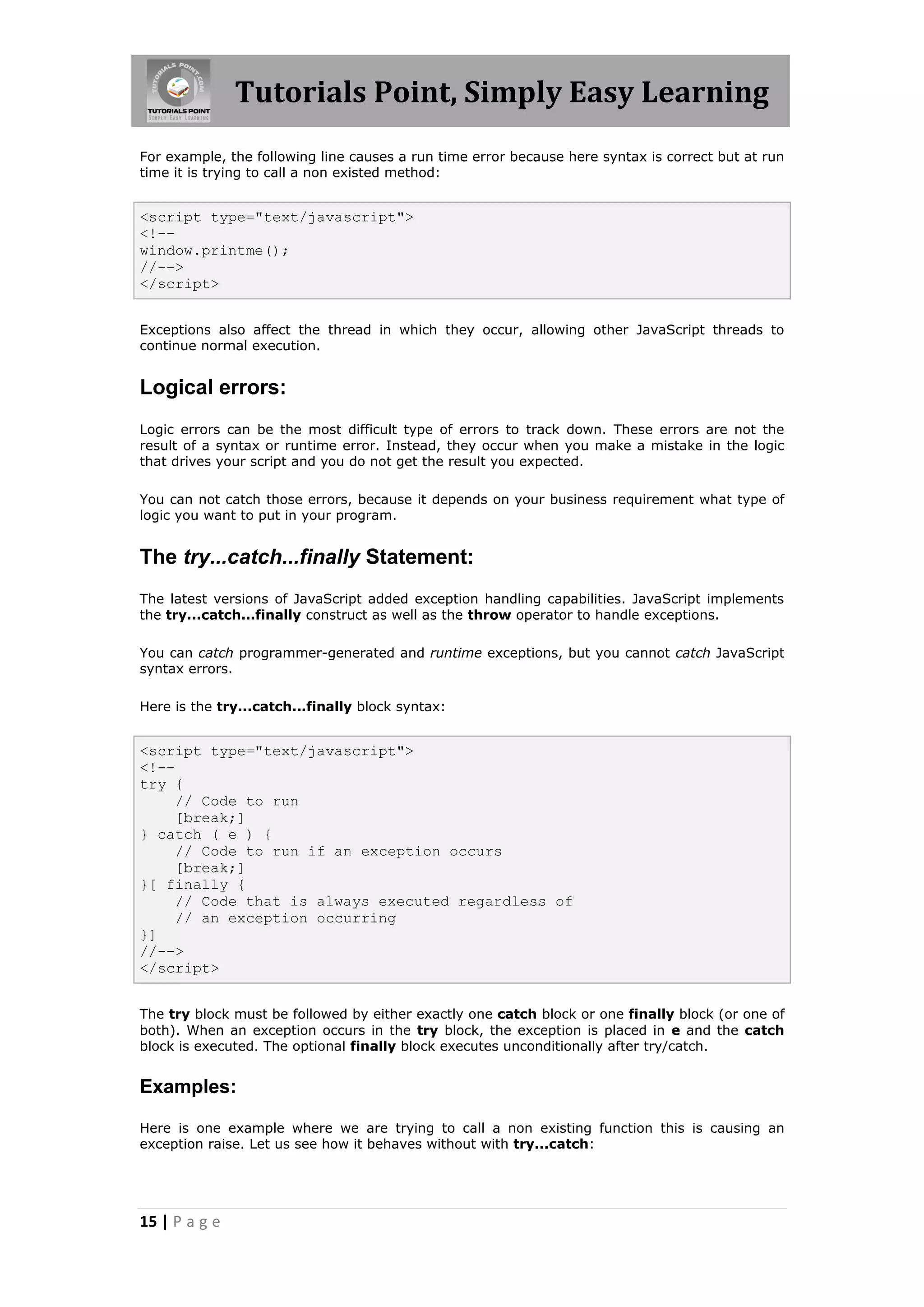 Tutorials Point, Simply Easy Learning
For example, the following line causes a run time error because here syntax is correct but at run
time it is trying to call a non existed method:

<script type="text/javascript">
<!-window.printme();
//-->
</script>
Exceptions also affect the thread in which they occur, allowing other JavaScript threads to
continue normal execution.

Logical errors:
Logic errors can be the most difficult type of errors to track down. These errors are not the
result of a syntax or runtime error. Instead, they occur when you make a mistake in the logic
that drives your script and you do not get the result you expected.
You can not catch those errors, because it depends on your business requirement what type of
logic you want to put in your program.

The try...catch...finally Statement:
The latest versions of JavaScript added exception handling capabilities. JavaScript implements
the try...catch...finally construct as well as the throw operator to handle exceptions.
You can catch programmer-generated and runtime exceptions, but you cannot catch JavaScript
syntax errors.
Here is the try...catch...finally block syntax:

<script type="text/javascript">
<!-try {
// Code to run
[break;]
} catch ( e ) {
// Code to run if an exception occurs
[break;]
}[ finally {
// Code that is always executed regardless of
// an exception occurring
}]
//-->
</script>
The try block must be followed by either exactly one catch block or one finally block (or one of
both). When an exception occurs in the try block, the exception is placed in e and the catch
block is executed. The optional finally block executes unconditionally after try/catch.

Examples:
Here is one example where we are trying to call a non existing function this is causing an
exception raise. Let us see how it behaves without with try...catch:

15 | P a g e

 