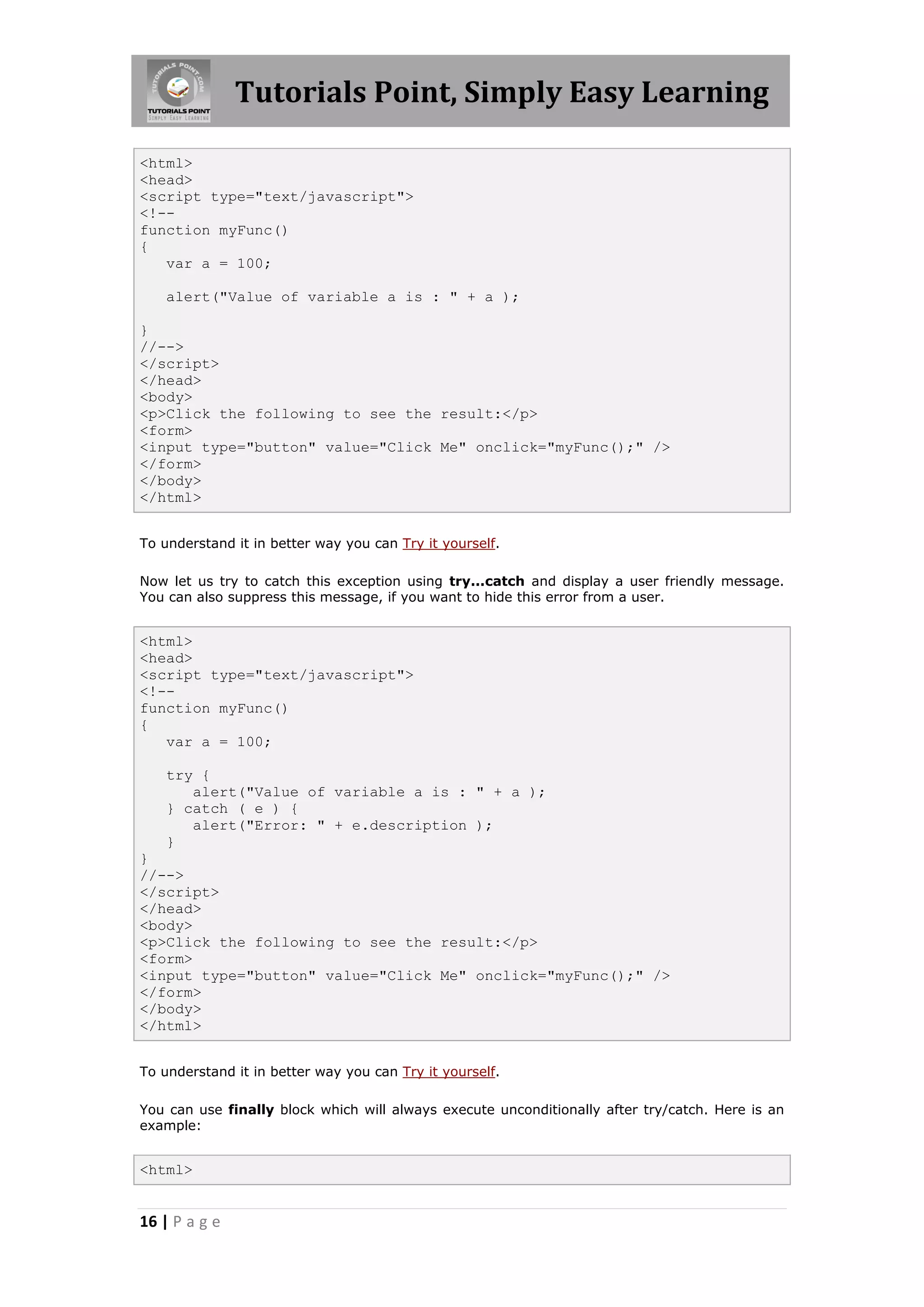 Tutorials Point, Simply Easy Learning
<html>
<head>
<script type="text/javascript">
<!-function myFunc()
{
var a = 100;
alert("Value of variable a is : " + a );
}
//-->
</script>
</head>
<body>
<p>Click the following to see the result:</p>
<form>
<input type="button" value="Click Me" onclick="myFunc();" />
</form>
</body>
</html>
To understand it in better way you can Try it yourself.
Now let us try to catch this exception using try...catch and display a user friendly message.
You can also suppress this message, if you want to hide this error from a user.

<html>
<head>
<script type="text/javascript">
<!-function myFunc()
{
var a = 100;
try {
alert("Value of variable a is : " + a );
} catch ( e ) {
alert("Error: " + e.description );
}
}
//-->
</script>
</head>
<body>
<p>Click the following to see the result:</p>
<form>
<input type="button" value="Click Me" onclick="myFunc();" />
</form>
</body>
</html>
To understand it in better way you can Try it yourself.
You can use finally block which will always execute unconditionally after try/catch. Here is an
example:

<html>

16 | P a g e

 