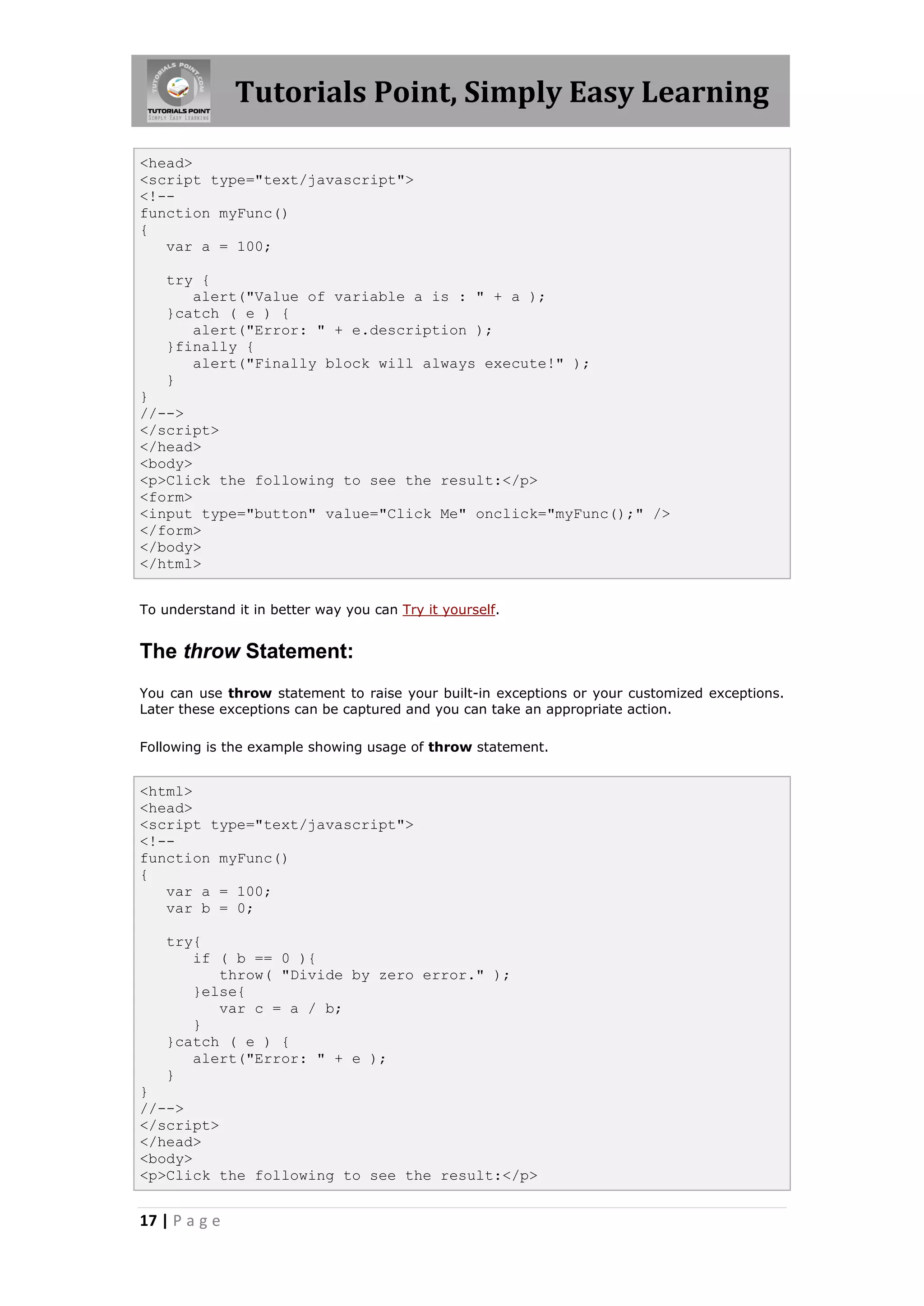 Tutorials Point, Simply Easy Learning
<head>
<script type="text/javascript">
<!-function myFunc()
{
var a = 100;
try {
alert("Value of variable a is : " + a );
}catch ( e ) {
alert("Error: " + e.description );
}finally {
alert("Finally block will always execute!" );
}
}
//-->
</script>
</head>
<body>
<p>Click the following to see the result:</p>
<form>
<input type="button" value="Click Me" onclick="myFunc();" />
</form>
</body>
</html>
To understand it in better way you can Try it yourself.

The throw Statement:
You can use throw statement to raise your built-in exceptions or your customized exceptions.
Later these exceptions can be captured and you can take an appropriate action.
Following is the example showing usage of throw statement.

<html>
<head>
<script type="text/javascript">
<!-function myFunc()
{
var a = 100;
var b = 0;
try{
if ( b == 0 ){
throw( "Divide by zero error." );
}else{
var c = a / b;
}
}catch ( e ) {
alert("Error: " + e );
}
}
//-->
</script>
</head>
<body>
<p>Click the following to see the result:</p>

17 | P a g e

 