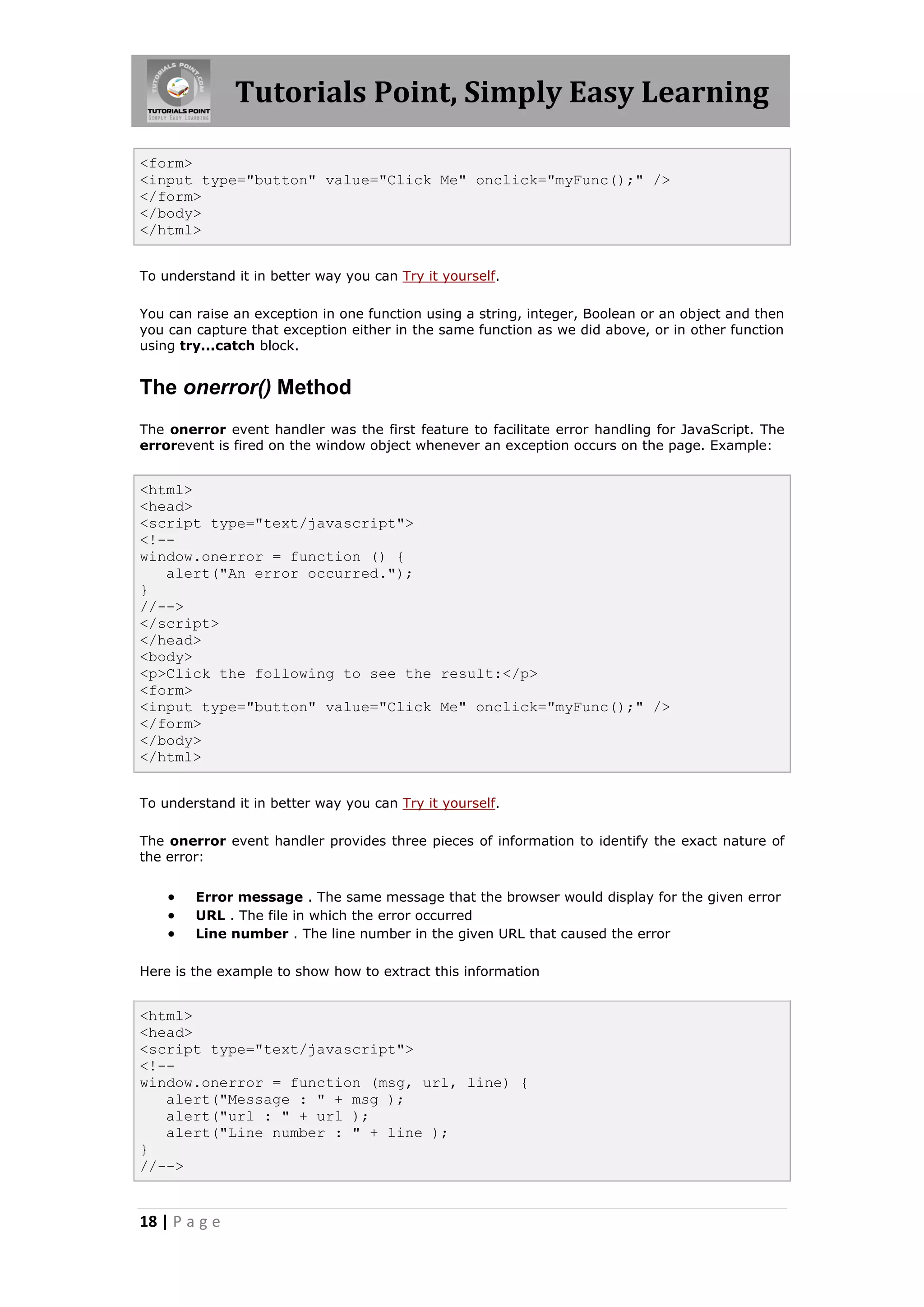 Tutorials Point, Simply Easy Learning
<form>
<input type="button" value="Click Me" onclick="myFunc();" />
</form>
</body>
</html>
To understand it in better way you can Try it yourself.
You can raise an exception in one function using a string, integer, Boolean or an object and then
you can capture that exception either in the same function as we did above, or in other function
using try...catch block.

The onerror() Method
The onerror event handler was the first feature to facilitate error handling for JavaScript. The
errorevent is fired on the window object whenever an exception occurs on the page. Example:

<html>
<head>
<script type="text/javascript">
<!-window.onerror = function () {
alert("An error occurred.");
}
//-->
</script>
</head>
<body>
<p>Click the following to see the result:</p>
<form>
<input type="button" value="Click Me" onclick="myFunc();" />
</form>
</body>
</html>
To understand it in better way you can Try it yourself.
The onerror event handler provides three pieces of information to identify the exact nature of
the error:





Error message . The same message that the browser would display for the given error
URL . The file in which the error occurred
Line number . The line number in the given URL that caused the error

Here is the example to show how to extract this information

<html>
<head>
<script type="text/javascript">
<!-window.onerror = function (msg, url, line) {
alert("Message : " + msg );
alert("url : " + url );
alert("Line number : " + line );
}
//-->

18 | P a g e

 