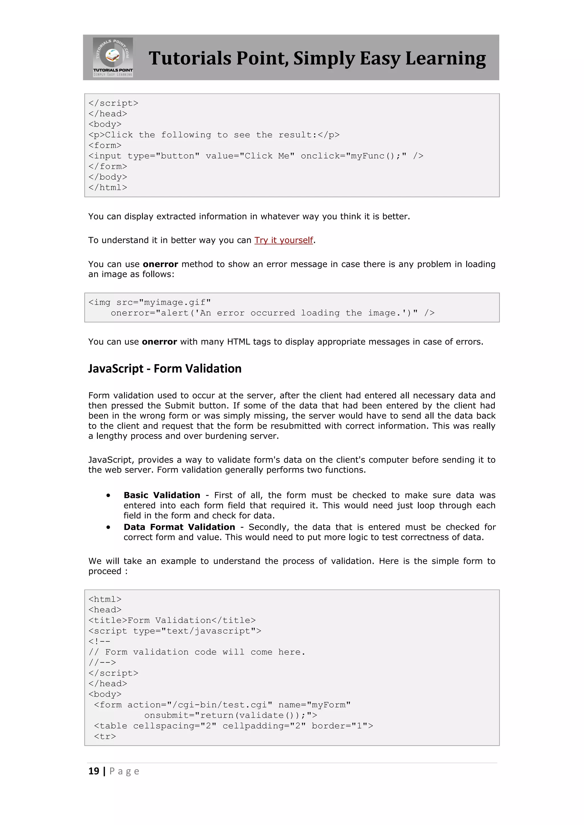 Tutorials Point, Simply Easy Learning
</script>
</head>
<body>
<p>Click the following to see the result:</p>
<form>
<input type="button" value="Click Me" onclick="myFunc();" />
</form>
</body>
</html>
You can display extracted information in whatever way you think it is better.
To understand it in better way you can Try it yourself.
You can use onerror method to show an error message in case there is any problem in loading
an image as follows:

<img src="myimage.gif"
onerror="alert('An error occurred loading the image.')" />
You can use onerror with many HTML tags to display appropriate messages in case of errors.

JavaScript - Form Validation
Form validation used to occur at the server, after the client had entered all necessary data and
then pressed the Submit button. If some of the data that had been entered by the client had
been in the wrong form or was simply missing, the server would have to send all the data back
to the client and request that the form be resubmitted with correct information. This was really
a lengthy process and over burdening server.
JavaScript, provides a way to validate form's data on the client's computer before sending it to
the web server. Form validation generally performs two functions.




Basic Validation - First of all, the form must be checked to make sure data was
entered into each form field that required it. This would need just loop through each
field in the form and check for data.
Data Format Validation - Secondly, the data that is entered must be checked for
correct form and value. This would need to put more logic to test correctness of data.

We will take an example to understand the process of validation. Here is the simple form to
proceed :

<html>
<head>
<title>Form Validation</title>
<script type="text/javascript">
<!-// Form validation code will come here.
//-->
</script>
</head>
<body>
<form action="/cgi-bin/test.cgi" name="myForm"
onsubmit="return(validate());">
<table cellspacing="2" cellpadding="2" border="1">
<tr>

19 | P a g e

 