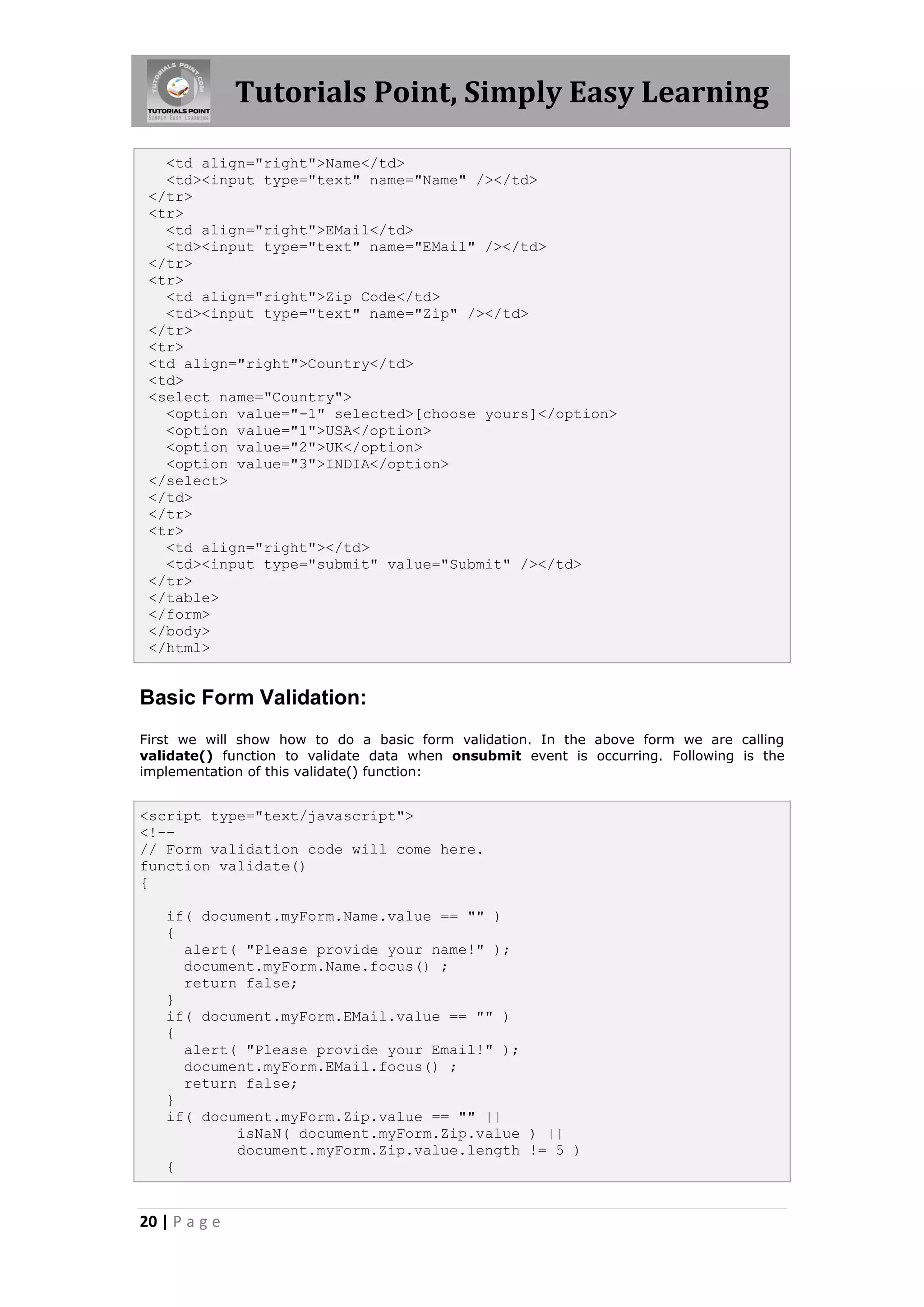 Tutorials Point, Simply Easy Learning
<td align="right">Name</td>
<td><input type="text" name="Name" /></td>
</tr>
<tr>
<td align="right">EMail</td>
<td><input type="text" name="EMail" /></td>
</tr>
<tr>
<td align="right">Zip Code</td>
<td><input type="text" name="Zip" /></td>
</tr>
<tr>
<td align="right">Country</td>
<td>
<select name="Country">
<option value="-1" selected>[choose yours]</option>
<option value="1">USA</option>
<option value="2">UK</option>
<option value="3">INDIA</option>
</select>
</td>
</tr>
<tr>
<td align="right"></td>
<td><input type="submit" value="Submit" /></td>
</tr>
</table>
</form>
</body>
</html>

Basic Form Validation:
First we will show how to do a basic form validation. In the above form we are calling
validate() function to validate data when onsubmit event is occurring. Following is the
implementation of this validate() function:

<script type="text/javascript">
<!-// Form validation code will come here.
function validate()
{
if( document.myForm.Name.value == "" )
{
alert( "Please provide your name!" );
document.myForm.Name.focus() ;
return false;
}
if( document.myForm.EMail.value == "" )
{
alert( "Please provide your Email!" );
document.myForm.EMail.focus() ;
return false;
}
if( document.myForm.Zip.value == "" ||
isNaN( document.myForm.Zip.value ) ||
document.myForm.Zip.value.length != 5 )
{

20 | P a g e

 