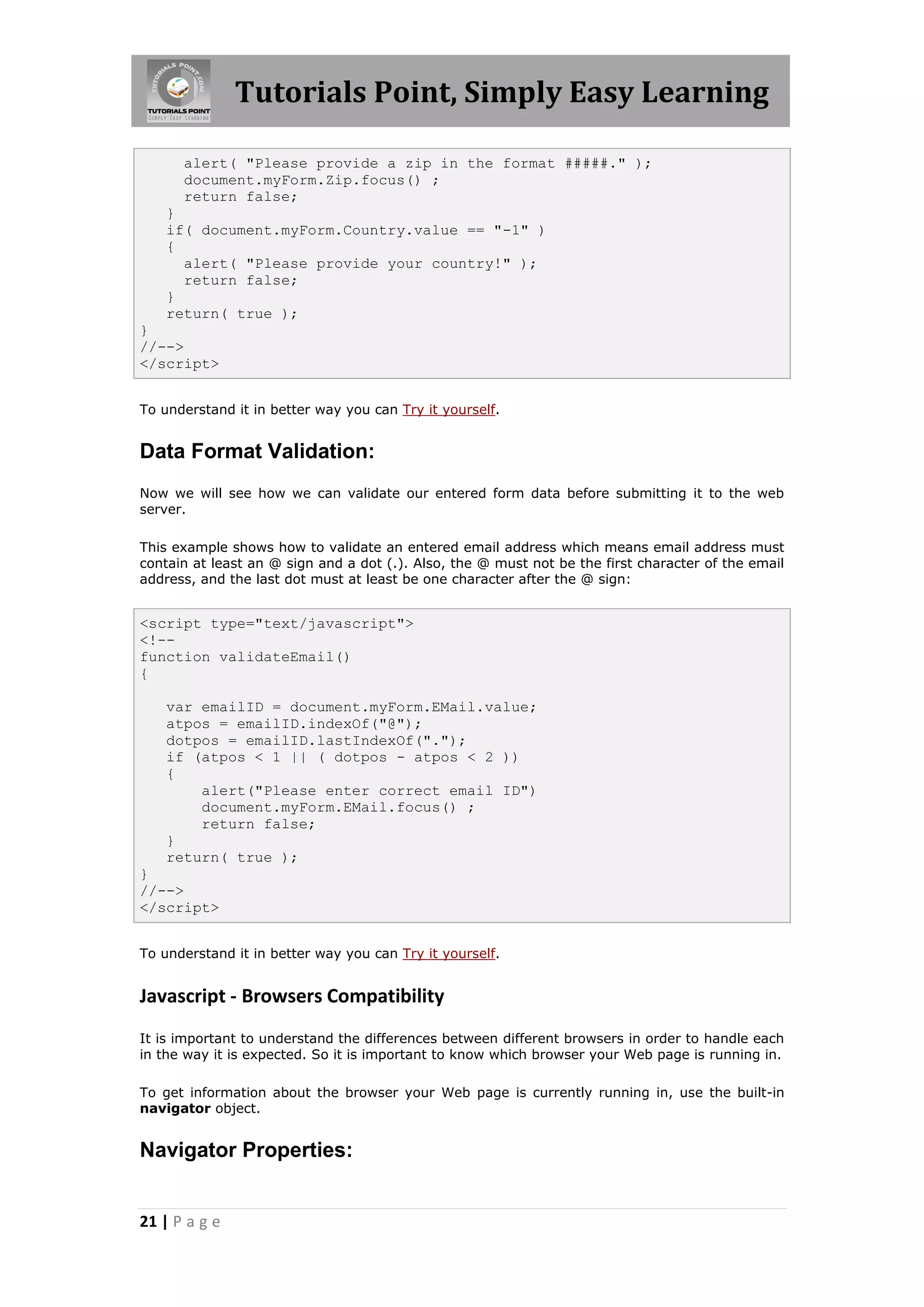 Tutorials Point, Simply Easy Learning
alert( "Please provide a zip in the format #####." );
document.myForm.Zip.focus() ;
return false;
}
if( document.myForm.Country.value == "-1" )
{
alert( "Please provide your country!" );
return false;
}
return( true );
}
//-->
</script>
To understand it in better way you can Try it yourself.

Data Format Validation:
Now we will see how we can validate our entered form data before submitting it to the web
server.
This example shows how to validate an entered email address which means email address must
contain at least an @ sign and a dot (.). Also, the @ must not be the first character of the email
address, and the last dot must at least be one character after the @ sign:

<script type="text/javascript">
<!-function validateEmail()
{
var emailID = document.myForm.EMail.value;
atpos = emailID.indexOf("@");
dotpos = emailID.lastIndexOf(".");
if (atpos < 1 || ( dotpos - atpos < 2 ))
{
alert("Please enter correct email ID")
document.myForm.EMail.focus() ;
return false;
}
return( true );
}
//-->
</script>
To understand it in better way you can Try it yourself.

Javascript - Browsers Compatibility
It is important to understand the differences between different browsers in order to handle each
in the way it is expected. So it is important to know which browser your Web page is running in.
To get information about the browser your Web page is currently running in, use the built-in
navigator object.

Navigator Properties:

21 | P a g e

 
