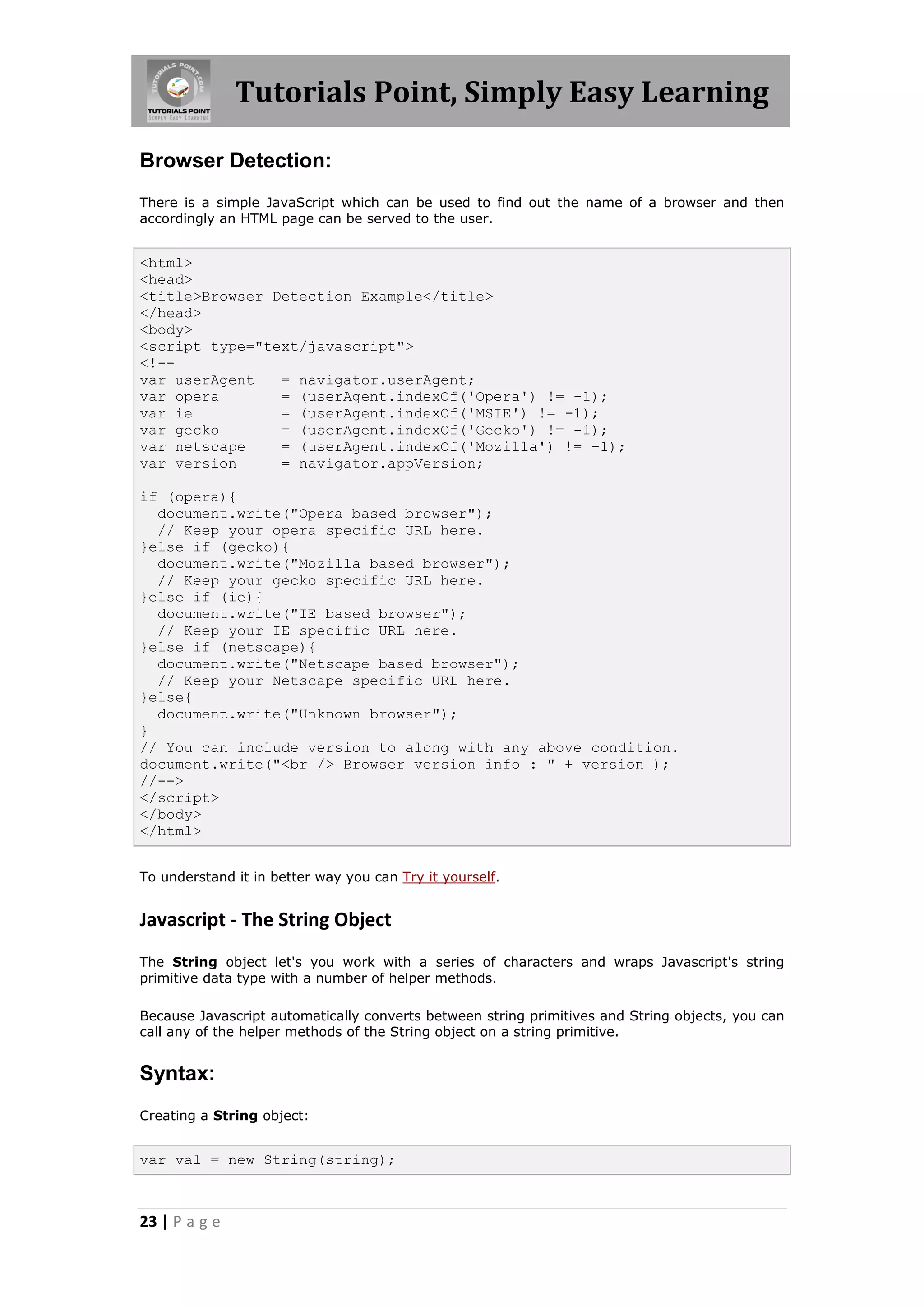 Tutorials Point, Simply Easy Learning
Browser Detection:
There is a simple JavaScript which can be used to find out the name of a browser and then
accordingly an HTML page can be served to the user.

<html>
<head>
<title>Browser Detection Example</title>
</head>
<body>
<script type="text/javascript">
<!-var userAgent
= navigator.userAgent;
var opera
= (userAgent.indexOf('Opera') != -1);
var ie
= (userAgent.indexOf('MSIE') != -1);
var gecko
= (userAgent.indexOf('Gecko') != -1);
var netscape
= (userAgent.indexOf('Mozilla') != -1);
var version
= navigator.appVersion;
if (opera){
document.write("Opera based browser");
// Keep your opera specific URL here.
}else if (gecko){
document.write("Mozilla based browser");
// Keep your gecko specific URL here.
}else if (ie){
document.write("IE based browser");
// Keep your IE specific URL here.
}else if (netscape){
document.write("Netscape based browser");
// Keep your Netscape specific URL here.
}else{
document.write("Unknown browser");
}
// You can include version to along with any above condition.
document.write("<br /> Browser version info : " + version );
//-->
</script>
</body>
</html>
To understand it in better way you can Try it yourself.

Javascript - The String Object
The String object let's you work with a series of characters and wraps Javascript's string
primitive data type with a number of helper methods.
Because Javascript automatically converts between string primitives and String objects, you can
call any of the helper methods of the String object on a string primitive.

Syntax:
Creating a String object:

var val = new String(string);

23 | P a g e

 