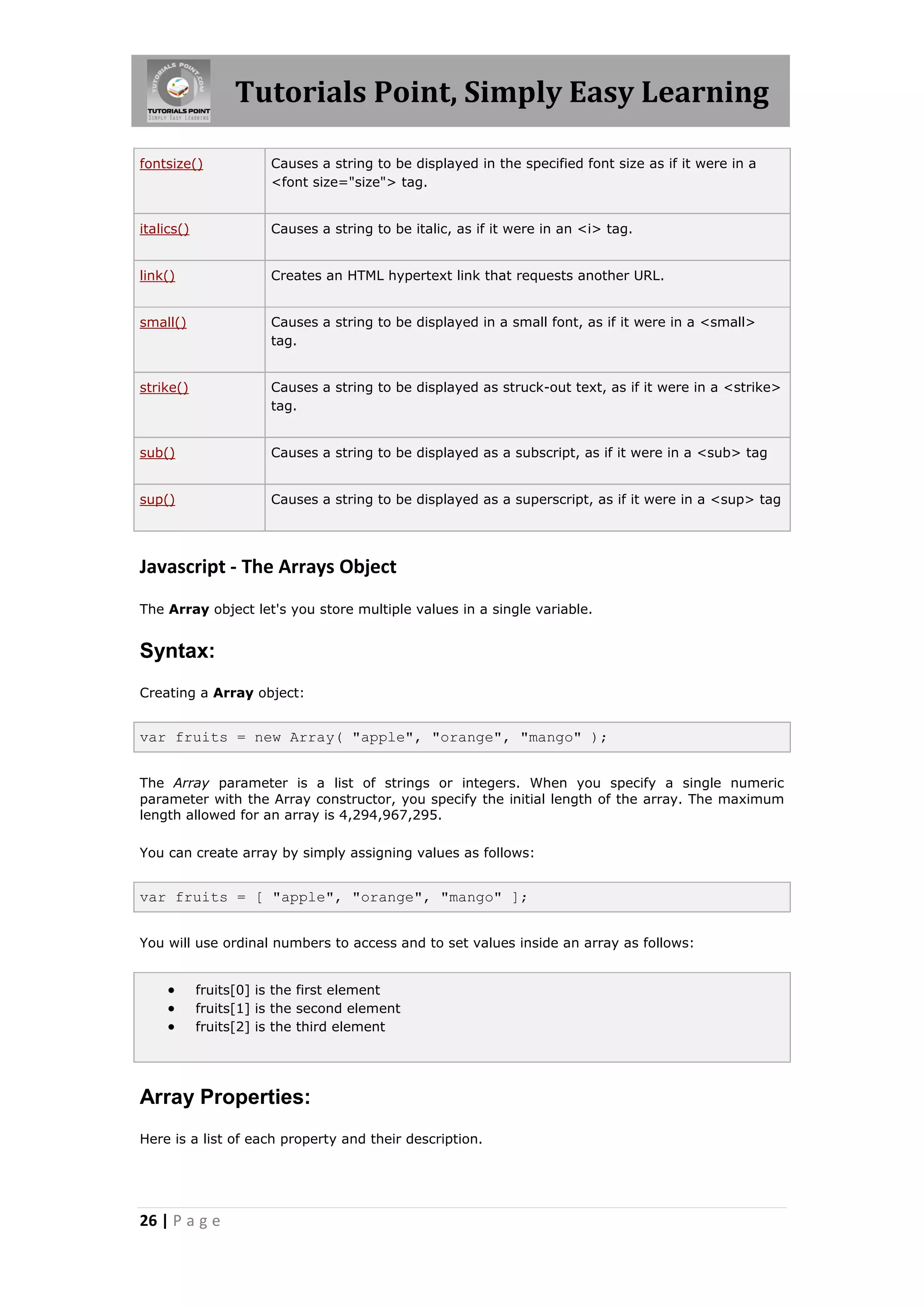 Tutorials Point, Simply Easy Learning
fontsize()

Causes a string to be displayed in the specified font size as if it were in a
<font size="size"> tag.

italics()

Causes a string to be italic, as if it were in an <i> tag.

link()

Creates an HTML hypertext link that requests another URL.

small()

Causes a string to be displayed in a small font, as if it were in a <small>
tag.

strike()

Causes a string to be displayed as struck-out text, as if it were in a <strike>
tag.

sub()

Causes a string to be displayed as a subscript, as if it were in a <sub> tag

sup()

Causes a string to be displayed as a superscript, as if it were in a <sup> tag

Javascript - The Arrays Object
The Array object let's you store multiple values in a single variable.

Syntax:
Creating a Array object:

var fruits = new Array( "apple", "orange", "mango" );
The Array parameter is a list of strings or integers. When you specify a single numeric
parameter with the Array constructor, you specify the initial length of the array. The maximum
length allowed for an array is 4,294,967,295.
You can create array by simply assigning values as follows:

var fruits = [ "apple", "orange", "mango" ];
You will use ordinal numbers to access and to set values inside an array as follows:





fruits[0] is the first element
fruits[1] is the second element
fruits[2] is the third element

Array Properties:
Here is a list of each property and their description.

26 | P a g e

 