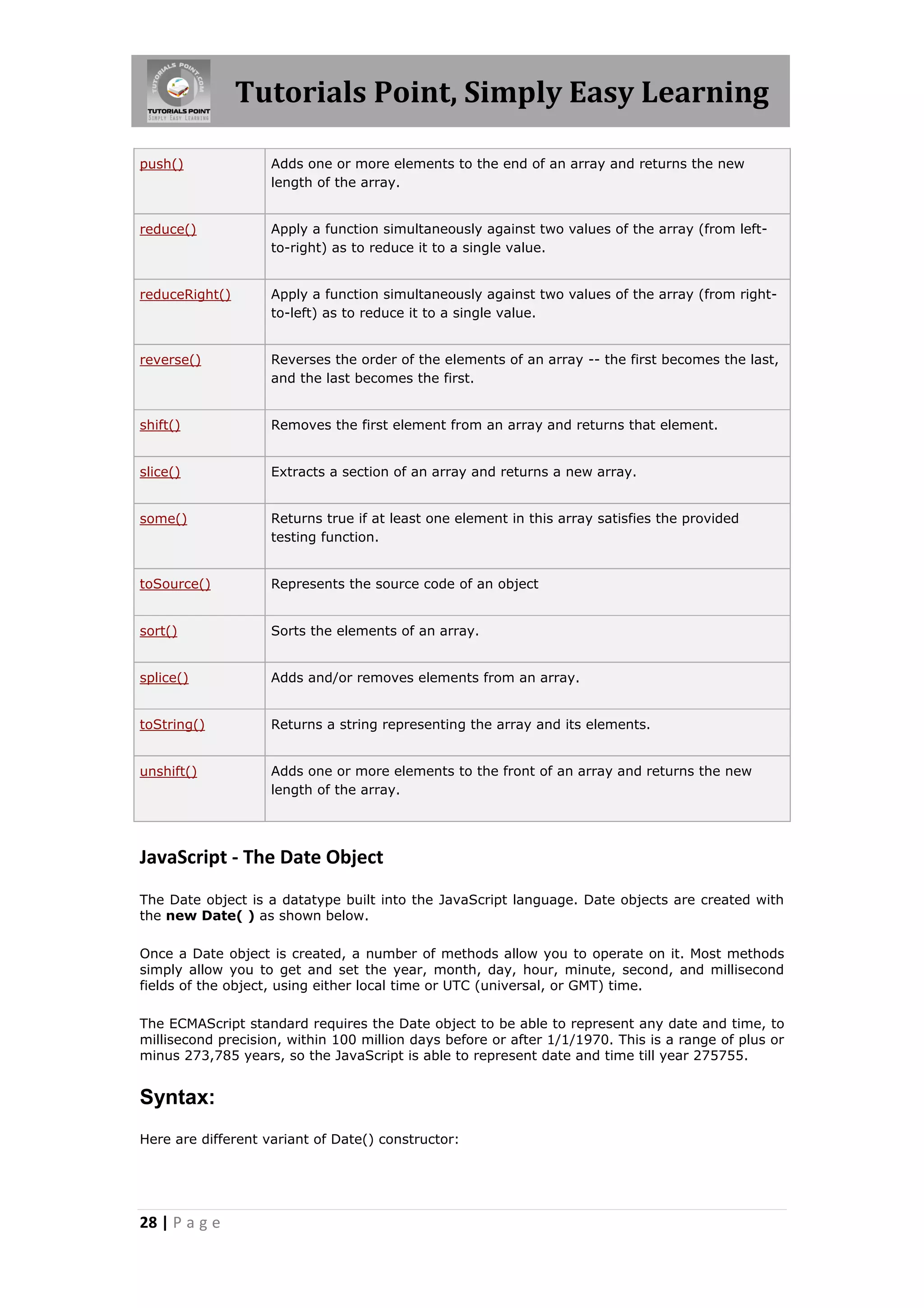 Tutorials Point, Simply Easy Learning
push()

Adds one or more elements to the end of an array and returns the new
length of the array.

reduce()

Apply a function simultaneously against two values of the array (from leftto-right) as to reduce it to a single value.

reduceRight()

Apply a function simultaneously against two values of the array (from rightto-left) as to reduce it to a single value.

reverse()

Reverses the order of the elements of an array -- the first becomes the last,
and the last becomes the first.

shift()

Removes the first element from an array and returns that element.

slice()

Extracts a section of an array and returns a new array.

some()

Returns true if at least one element in this array satisfies the provided
testing function.

toSource()

Represents the source code of an object

sort()

Sorts the elements of an array.

splice()

Adds and/or removes elements from an array.

toString()

Returns a string representing the array and its elements.

unshift()

Adds one or more elements to the front of an array and returns the new
length of the array.

JavaScript - The Date Object
The Date object is a datatype built into the JavaScript language. Date objects are created with
the new Date( ) as shown below.
Once a Date object is created, a number of methods allow you to operate on it. Most methods
simply allow you to get and set the year, month, day, hour, minute, second, and millisecond
fields of the object, using either local time or UTC (universal, or GMT) time.
The ECMAScript standard requires the Date object to be able to represent any date and time, to
millisecond precision, within 100 million days before or after 1/1/1970. This is a range of plus or
minus 273,785 years, so the JavaScript is able to represent date and time till year 275755.

Syntax:
Here are different variant of Date() constructor:

28 | P a g e

 