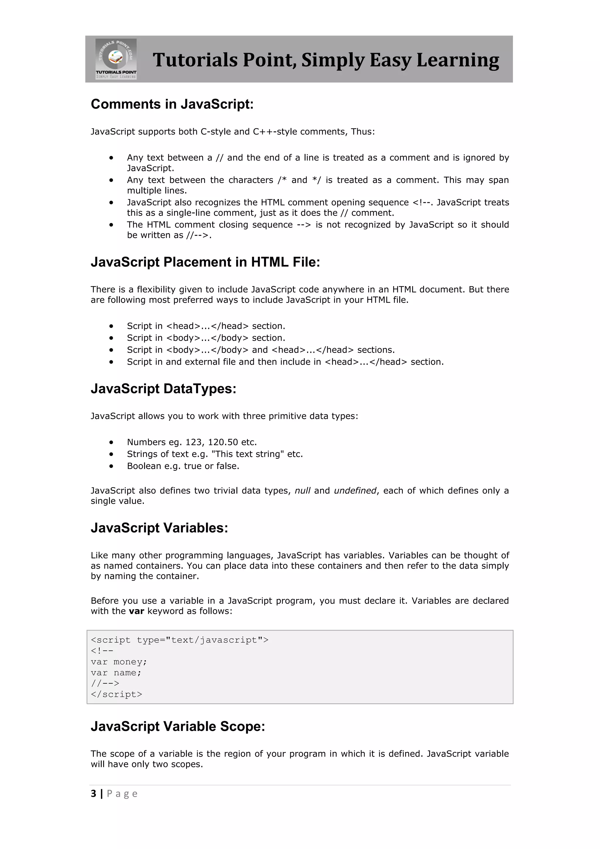 Tutorials Point, Simply Easy Learning
Comments in JavaScript:
JavaScript supports both C-style and C++-style comments, Thus:






Any text between a // and the end of a line is treated as a comment and is ignored by
JavaScript.
Any text between the characters /* and */ is treated as a comment. This may span
multiple lines.
JavaScript also recognizes the HTML comment opening sequence <!--. JavaScript treats
this as a single-line comment, just as it does the // comment.
The HTML comment closing sequence --> is not recognized by JavaScript so it should
be written as //-->.

JavaScript Placement in HTML File:
There is a flexibility given to include JavaScript code anywhere in an HTML document. But there
are following most preferred ways to include JavaScript in your HTML file.






Script
Script
Script
Script

in
in
in
in

<head>...</head> section.
<body>...</body> section.
<body>...</body> and <head>...</head> sections.
and external file and then include in <head>...</head> section.

JavaScript DataTypes:
JavaScript allows you to work with three primitive data types:





Numbers eg. 123, 120.50 etc.
Strings of text e.g. "This text string" etc.
Boolean e.g. true or false.

JavaScript also defines two trivial data types, null and undefined, each of which defines only a
single value.

JavaScript Variables:
Like many other programming languages, JavaScript has variables. Variables can be thought of
as named containers. You can place data into these containers and then refer to the data simply
by naming the container.
Before you use a variable in a JavaScript program, you must declare it. Variables are declared
with the var keyword as follows:

<script type="text/javascript">
<!-var money;
var name;
//-->
</script>

JavaScript Variable Scope:
The scope of a variable is the region of your program in which it is defined. JavaScript variable
will have only two scopes.

3|Page

 