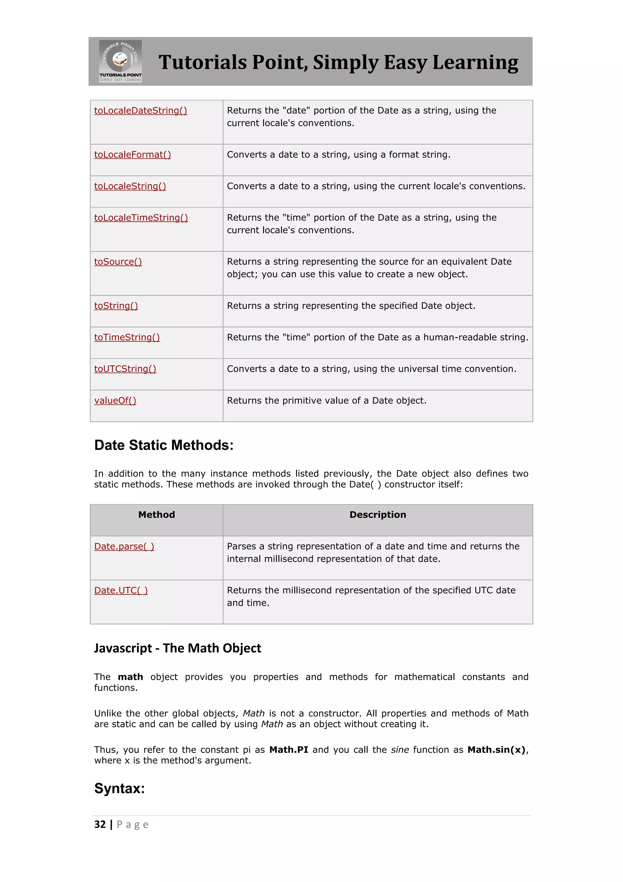Tutorials Point, Simply Easy Learning
toLocaleDateString()

Returns the "date" portion of the Date as a string, using the
current locale's conventions.

toLocaleFormat()

Converts a date to a string, using a format string.

toLocaleString()

Converts a date to a string, using the current locale's conventions.

toLocaleTimeString()

Returns the "time" portion of the Date as a string, using the
current locale's conventions.

toSource()

Returns a string representing the source for an equivalent Date
object; you can use this value to create a new object.

toString()

Returns a string representing the specified Date object.

toTimeString()

Returns the "time" portion of the Date as a human-readable string.

toUTCString()

Converts a date to a string, using the universal time convention.

valueOf()

Returns the primitive value of a Date object.

Date Static Methods:
In addition to the many instance methods listed previously, the Date object also defines two
static methods. These methods are invoked through the Date( ) constructor itself:
Method

Description

Date.parse( )

Parses a string representation of a date and time and returns the
internal millisecond representation of that date.

Date.UTC( )

Returns the millisecond representation of the specified UTC date
and time.

Javascript - The Math Object
The math object provides you properties and methods for mathematical constants and
functions.
Unlike the other global objects, Math is not a constructor. All properties and methods of Math
are static and can be called by using Math as an object without creating it.
Thus, you refer to the constant pi as Math.PI and you call the sine function as Math.sin(x),
where x is the method's argument.

Syntax:
32 | P a g e

 
