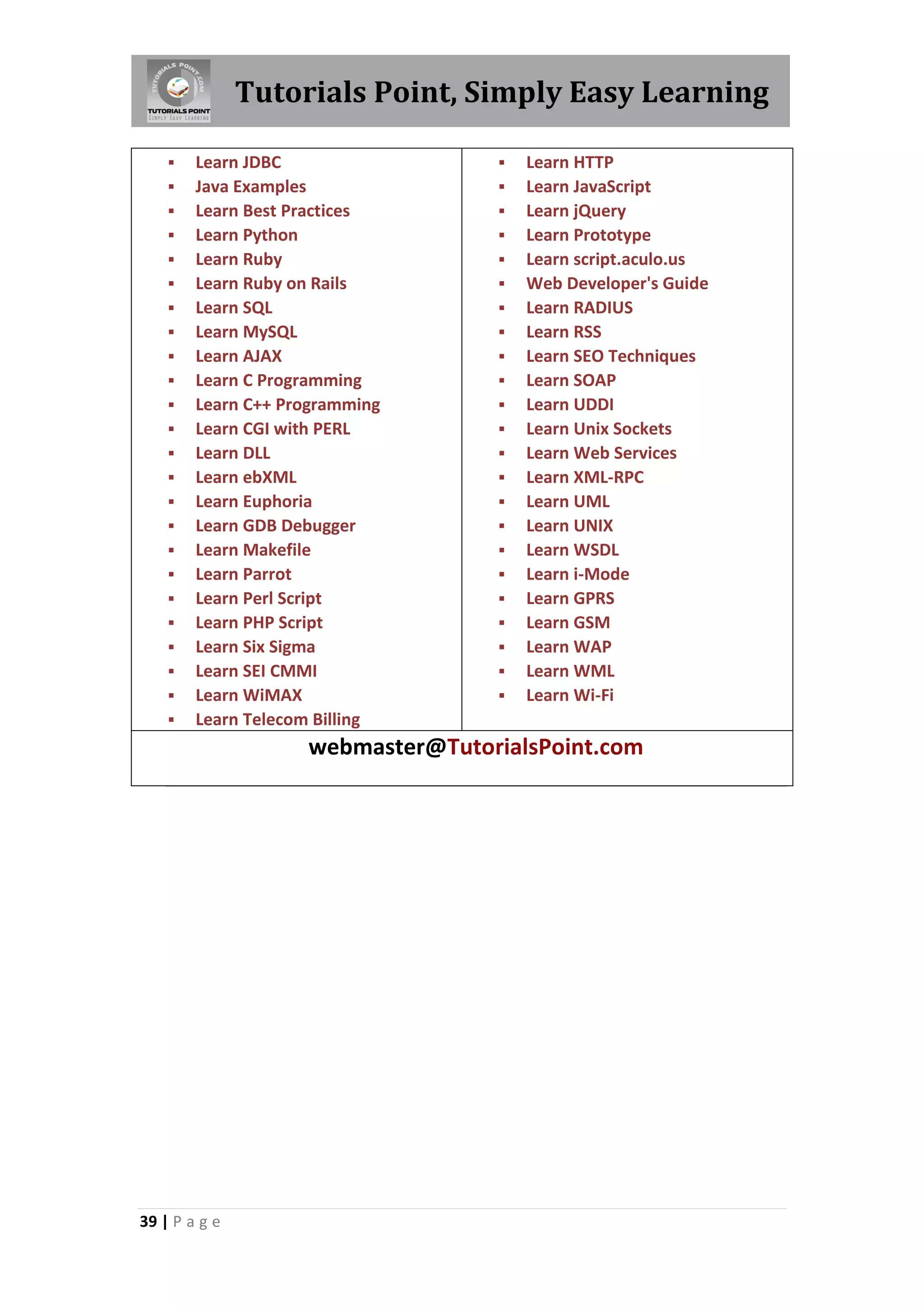 Tutorials Point, Simply Easy Learning

























Learn JDBC
Java Examples
Learn Best Practices
Learn Python
Learn Ruby
Learn Ruby on Rails
Learn SQL
Learn MySQL
Learn AJAX
Learn C Programming
Learn C++ Programming
Learn CGI with PERL
Learn DLL
Learn ebXML
Learn Euphoria
Learn GDB Debugger
Learn Makefile
Learn Parrot
Learn Perl Script
Learn PHP Script
Learn Six Sigma
Learn SEI CMMI
Learn WiMAX
Learn Telecom Billing

























Learn HTTP
Learn JavaScript
Learn jQuery
Learn Prototype
Learn script.aculo.us
Web Developer's Guide
Learn RADIUS
Learn RSS
Learn SEO Techniques
Learn SOAP
Learn UDDI
Learn Unix Sockets
Learn Web Services
Learn XML-RPC
Learn UML
Learn UNIX
Learn WSDL
Learn i-Mode
Learn GPRS
Learn GSM
Learn WAP
Learn WML
Learn Wi-Fi

webmaster@TutorialsPoint.com

39 | P a g e

 