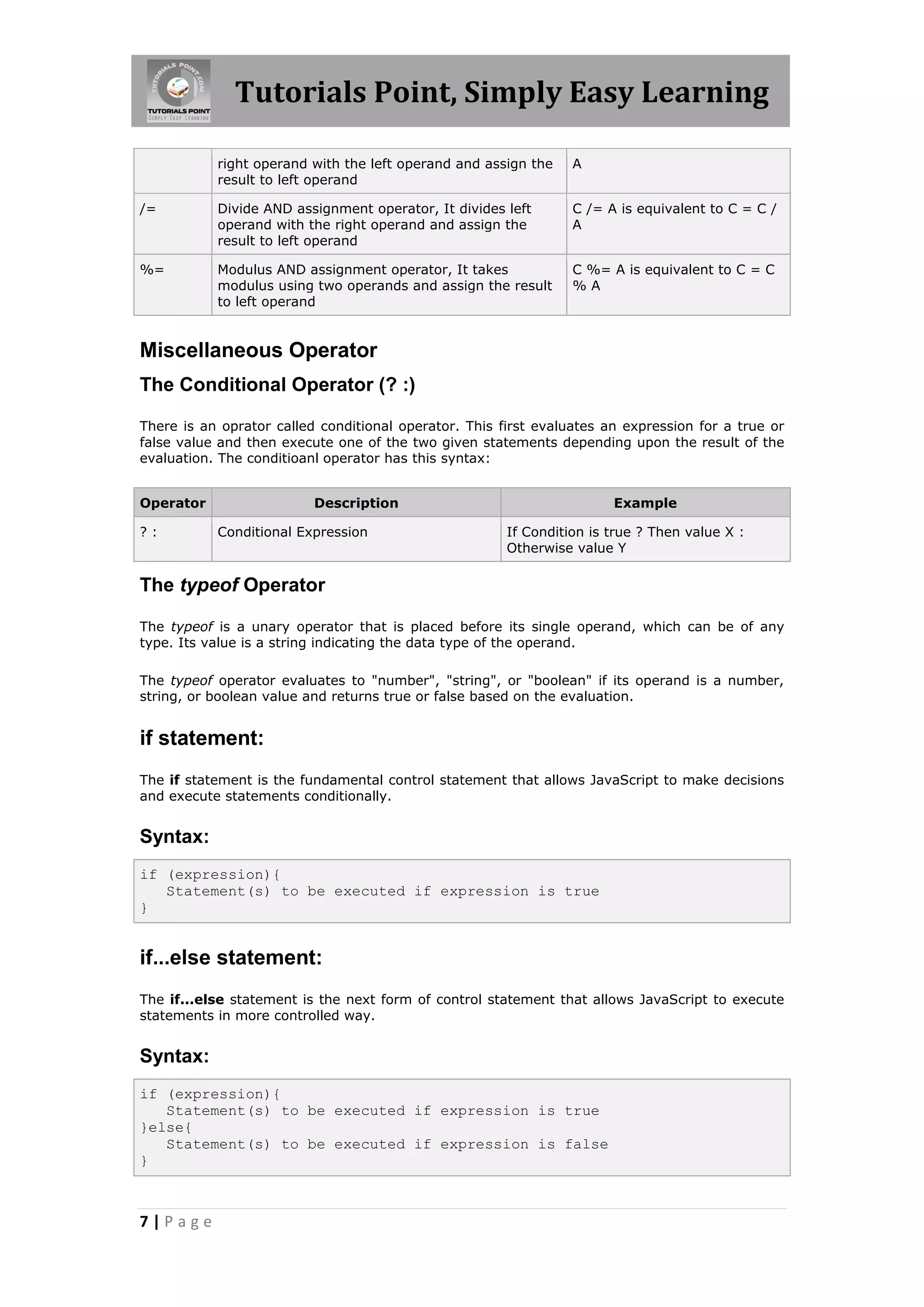 Tutorials Point, Simply Easy Learning
right operand with the left operand and assign the
result to left operand

A

/=

Divide AND assignment operator, It divides left
operand with the right operand and assign the
result to left operand

C /= A is equivalent to C = C /
A

%=

Modulus AND assignment operator, It takes
modulus using two operands and assign the result
to left operand

C %= A is equivalent to C = C
%A

Miscellaneous Operator
The Conditional Operator (? :)
There is an oprator called conditional operator. This first evaluates an expression for a true or
false value and then execute one of the two given statements depending upon the result of the
evaluation. The conditioanl operator has this syntax:
Operator
?:

Description
Conditional Expression

Example
If Condition is true ? Then value X :
Otherwise value Y

The typeof Operator
The typeof is a unary operator that is placed before its single operand, which can be of any
type. Its value is a string indicating the data type of the operand.
The typeof operator evaluates to "number", "string", or "boolean" if its operand is a number,
string, or boolean value and returns true or false based on the evaluation.

if statement:
The if statement is the fundamental control statement that allows JavaScript to make decisions
and execute statements conditionally.

Syntax:
if (expression){
Statement(s) to be executed if expression is true
}

if...else statement:
The if...else statement is the next form of control statement that allows JavaScript to execute
statements in more controlled way.

Syntax:
if (expression){
Statement(s) to be executed if expression is true
}else{
Statement(s) to be executed if expression is false
}

7|Page

 