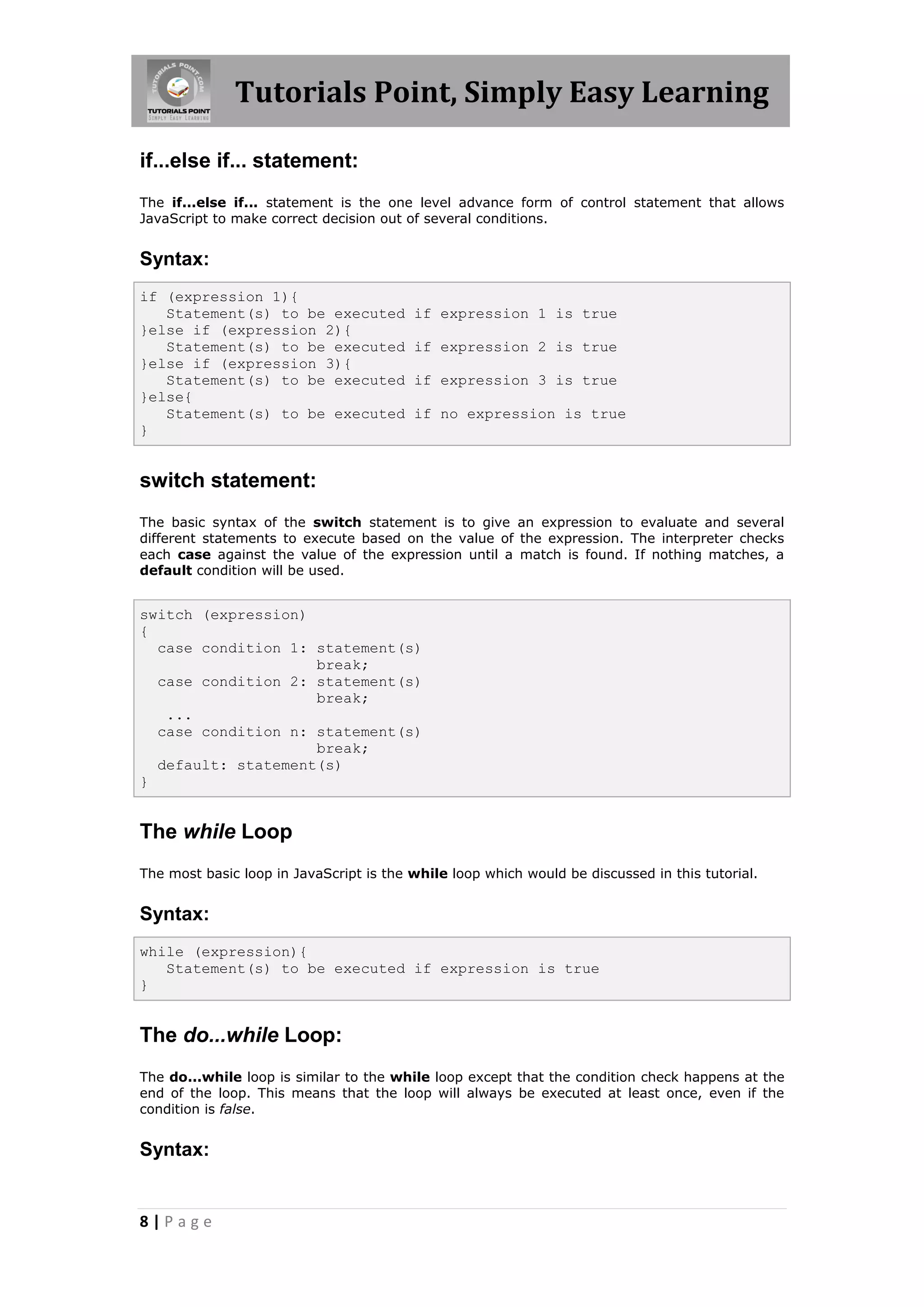 Tutorials Point, Simply Easy Learning
if...else if... statement:
The if...else if... statement is the one level advance form of control statement that allows
JavaScript to make correct decision out of several conditions.

Syntax:
if (expression 1){
Statement(s) to be executed
}else if (expression 2){
Statement(s) to be executed
}else if (expression 3){
Statement(s) to be executed
}else{
Statement(s) to be executed
}

if expression 1 is true
if expression 2 is true
if expression 3 is true
if no expression is true

switch statement:
The basic syntax of the switch statement is to give an expression to evaluate and several
different statements to execute based on the value of the expression. The interpreter checks
each case against the value of the expression until a match is found. If nothing matches, a
default condition will be used.

switch (expression)
{
case condition 1: statement(s)
break;
case condition 2: statement(s)
break;
...
case condition n: statement(s)
break;
default: statement(s)
}

The while Loop
The most basic loop in JavaScript is the while loop which would be discussed in this tutorial.

Syntax:
while (expression){
Statement(s) to be executed if expression is true
}

The do...while Loop:
The do...while loop is similar to the while loop except that the condition check happens at the
end of the loop. This means that the loop will always be executed at least once, even if the
condition is false.

Syntax:

8|Page

 