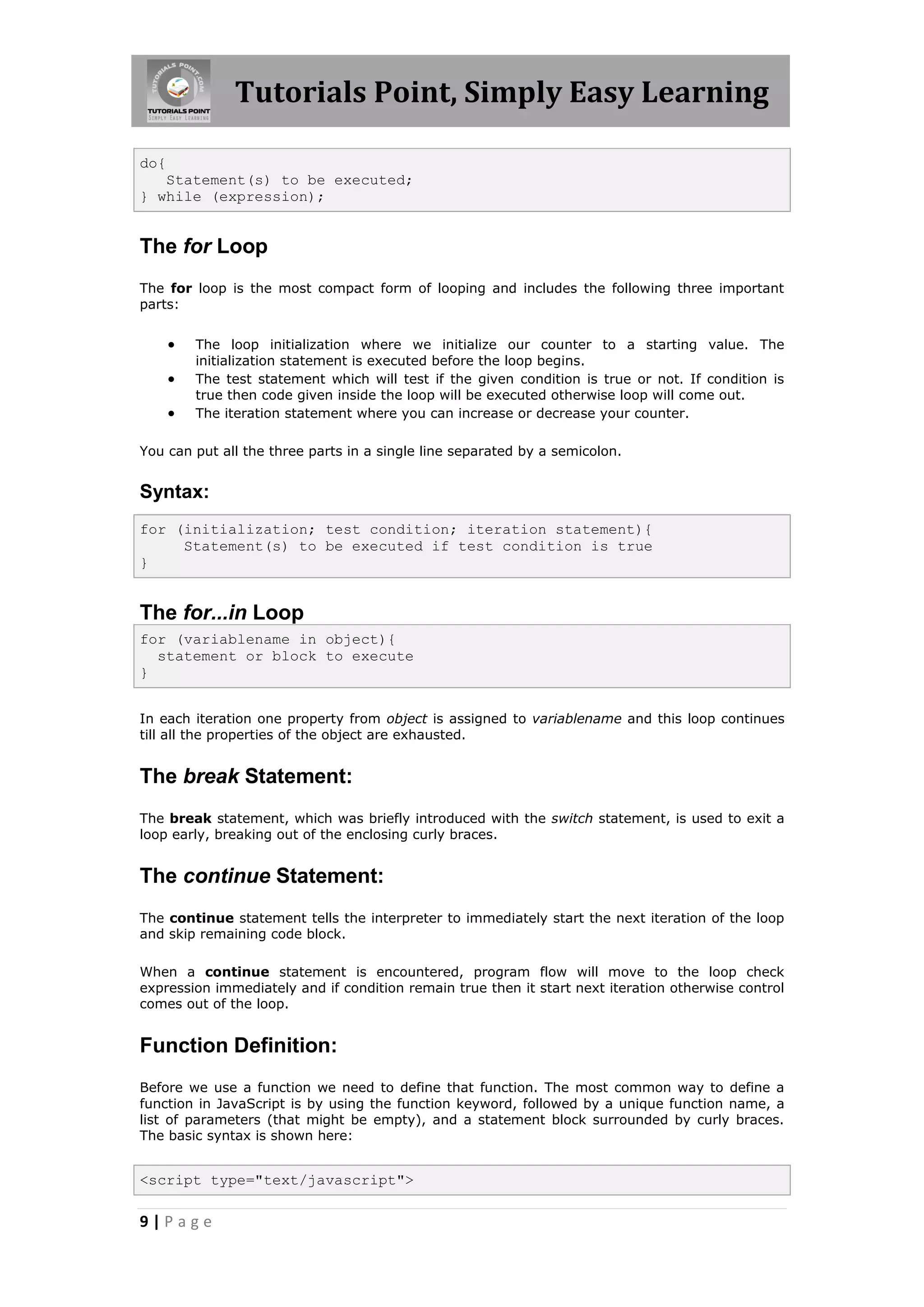 Tutorials Point, Simply Easy Learning
do{
Statement(s) to be executed;
} while (expression);

The for Loop
The for loop is the most compact form of looping and includes the following three important
parts:





The loop initialization where we initialize our counter to a starting value. The
initialization statement is executed before the loop begins.
The test statement which will test if the given condition is true or not. If condition is
true then code given inside the loop will be executed otherwise loop will come out.
The iteration statement where you can increase or decrease your counter.

You can put all the three parts in a single line separated by a semicolon.

Syntax:
for (initialization; test condition; iteration statement){
Statement(s) to be executed if test condition is true
}

The for...in Loop
for (variablename in object){
statement or block to execute
}
In each iteration one property from object is assigned to variablename and this loop continues
till all the properties of the object are exhausted.

The break Statement:
The break statement, which was briefly introduced with the switch statement, is used to exit a
loop early, breaking out of the enclosing curly braces.

The continue Statement:
The continue statement tells the interpreter to immediately start the next iteration of the loop
and skip remaining code block.
When a continue statement is encountered, program flow will move to the loop check
expression immediately and if condition remain true then it start next iteration otherwise control
comes out of the loop.

Function Definition:
Before we use a function we need to define that function. The most common way to define a
function in JavaScript is by using the function keyword, followed by a unique function name, a
list of parameters (that might be empty), and a statement block surrounded by curly braces.
The basic syntax is shown here:

<script type="text/javascript">

9|Page

 
