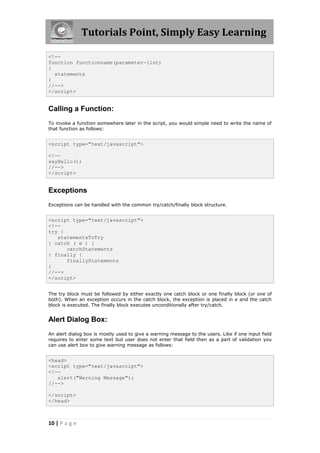 Tutorials Point, Simply Easy Learning
<!-function functionname(parameter-list)
{
statements
}
//-->
</script>

Calling a Function:
To invoke a function somewhere later in the script, you would simple need to write the name of
that function as follows:

<script type="text/javascript">
<!-sayHello();
//-->
</script>

Exceptions
Exceptions can be handled with the common try/catch/finally block structure.

<script type="text/javascript">
<!-try {
statementsToTry
} catch ( e ) {
catchStatements
} finally {
finallyStatements
}
//-->
</script>
The try block must be followed by either exactly one catch block or one finally block (or one of
both). When an exception occurs in the catch block, the exception is placed in e and the catch
block is executed. The finally block executes unconditionally after try/catch.

Alert Dialog Box:
An alert dialog box is mostly used to give a warning message to the users. Like if one input field
requires to enter some text but user does not enter that field then as a part of validation you
can use alert box to give warning message as follows:

<head>
<script type="text/javascript">
<!-alert("Warning Message");
//-->
</script>
</head>

10 | P a g e

 
