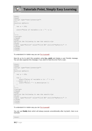 Tutorials Point, Simply Easy Learning
<html>
<head>
<script type="text/javascript">
<!-function myFunc()
{
var a = 100;
alert("Value of variable a is : " + a );
}
//-->
</script>
</head>
<body>
<p>Click the following to see the result:</p>
<form>
<input type="button" value="Click Me" onclick="myFunc();" />
</form>
</body>
</html>
To understand it in better way you can Try it yourself.
Now let us try to catch this exception using try...catch and display a user friendly message.
You can also suppress this message, if you want to hide this error from a user.

<html>
<head>
<script type="text/javascript">
<!-function myFunc()
{
var a = 100;
try {
alert("Value of variable a is : " + a );
} catch ( e ) {
alert("Error: " + e.description );
}
}
//-->
</script>
</head>
<body>
<p>Click the following to see the result:</p>
<form>
<input type="button" value="Click Me" onclick="myFunc();" />
</form>
</body>
</html>
To understand it in better way you can Try it yourself.
You can use finally block which will always execute unconditionally after try/catch. Here is an
example:

<html>

16 | P a g e

 