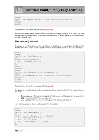 Tutorials Point, Simply Easy Learning
<form>
<input type="button" value="Click Me" onclick="myFunc();" />
</form>
</body>
</html>
To understand it in better way you can Try it yourself.
You can raise an exception in one function using a string, integer, Boolean or an object and then
you can capture that exception either in the same function as we did above, or in other function
using try...catch block.

The onerror() Method
The onerror event handler was the first feature to facilitate error handling for JavaScript. The
errorevent is fired on the window object whenever an exception occurs on the page. Example:

<html>
<head>
<script type="text/javascript">
<!-window.onerror = function () {
alert("An error occurred.");
}
//-->
</script>
</head>
<body>
<p>Click the following to see the result:</p>
<form>
<input type="button" value="Click Me" onclick="myFunc();" />
</form>
</body>
</html>
To understand it in better way you can Try it yourself.
The onerror event handler provides three pieces of information to identify the exact nature of
the error:





Error message . The same message that the browser would display for the given error
URL . The file in which the error occurred
Line number . The line number in the given URL that caused the error

Here is the example to show how to extract this information

<html>
<head>
<script type="text/javascript">
<!-window.onerror = function (msg, url, line) {
alert("Message : " + msg );
alert("url : " + url );
alert("Line number : " + line );
}
//-->

18 | P a g e

 