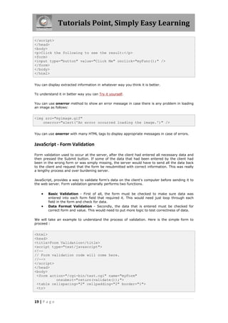 Tutorials Point, Simply Easy Learning
</script>
</head>
<body>
<p>Click the following to see the result:</p>
<form>
<input type="button" value="Click Me" onclick="myFunc();" />
</form>
</body>
</html>
You can display extracted information in whatever way you think it is better.
To understand it in better way you can Try it yourself.
You can use onerror method to show an error message in case there is any problem in loading
an image as follows:

<img src="myimage.gif"
onerror="alert('An error occurred loading the image.')" />
You can use onerror with many HTML tags to display appropriate messages in case of errors.

JavaScript - Form Validation
Form validation used to occur at the server, after the client had entered all necessary data and
then pressed the Submit button. If some of the data that had been entered by the client had
been in the wrong form or was simply missing, the server would have to send all the data back
to the client and request that the form be resubmitted with correct information. This was really
a lengthy process and over burdening server.
JavaScript, provides a way to validate form's data on the client's computer before sending it to
the web server. Form validation generally performs two functions.




Basic Validation - First of all, the form must be checked to make sure data was
entered into each form field that required it. This would need just loop through each
field in the form and check for data.
Data Format Validation - Secondly, the data that is entered must be checked for
correct form and value. This would need to put more logic to test correctness of data.

We will take an example to understand the process of validation. Here is the simple form to
proceed :

<html>
<head>
<title>Form Validation</title>
<script type="text/javascript">
<!-// Form validation code will come here.
//-->
</script>
</head>
<body>
<form action="/cgi-bin/test.cgi" name="myForm"
onsubmit="return(validate());">
<table cellspacing="2" cellpadding="2" border="1">
<tr>

19 | P a g e

 
