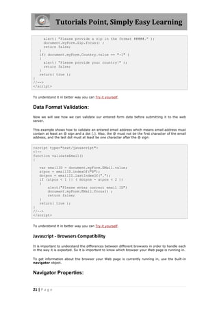 Tutorials Point, Simply Easy Learning
alert( "Please provide a zip in the format #####." );
document.myForm.Zip.focus() ;
return false;
}
if( document.myForm.Country.value == "-1" )
{
alert( "Please provide your country!" );
return false;
}
return( true );
}
//-->
</script>
To understand it in better way you can Try it yourself.

Data Format Validation:
Now we will see how we can validate our entered form data before submitting it to the web
server.
This example shows how to validate an entered email address which means email address must
contain at least an @ sign and a dot (.). Also, the @ must not be the first character of the email
address, and the last dot must at least be one character after the @ sign:

<script type="text/javascript">
<!-function validateEmail()
{
var emailID = document.myForm.EMail.value;
atpos = emailID.indexOf("@");
dotpos = emailID.lastIndexOf(".");
if (atpos < 1 || ( dotpos - atpos < 2 ))
{
alert("Please enter correct email ID")
document.myForm.EMail.focus() ;
return false;
}
return( true );
}
//-->
</script>
To understand it in better way you can Try it yourself.

Javascript - Browsers Compatibility
It is important to understand the differences between different browsers in order to handle each
in the way it is expected. So it is important to know which browser your Web page is running in.
To get information about the browser your Web page is currently running in, use the built-in
navigator object.

Navigator Properties:

21 | P a g e

 