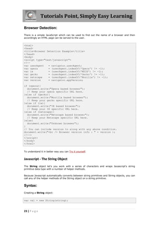 Tutorials Point, Simply Easy Learning
Browser Detection:
There is a simple JavaScript which can be used to find out the name of a browser and then
accordingly an HTML page can be served to the user.

<html>
<head>
<title>Browser Detection Example</title>
</head>
<body>
<script type="text/javascript">
<!-var userAgent
= navigator.userAgent;
var opera
= (userAgent.indexOf('Opera') != -1);
var ie
= (userAgent.indexOf('MSIE') != -1);
var gecko
= (userAgent.indexOf('Gecko') != -1);
var netscape
= (userAgent.indexOf('Mozilla') != -1);
var version
= navigator.appVersion;
if (opera){
document.write("Opera based browser");
// Keep your opera specific URL here.
}else if (gecko){
document.write("Mozilla based browser");
// Keep your gecko specific URL here.
}else if (ie){
document.write("IE based browser");
// Keep your IE specific URL here.
}else if (netscape){
document.write("Netscape based browser");
// Keep your Netscape specific URL here.
}else{
document.write("Unknown browser");
}
// You can include version to along with any above condition.
document.write("<br /> Browser version info : " + version );
//-->
</script>
</body>
</html>
To understand it in better way you can Try it yourself.

Javascript - The String Object
The String object let's you work with a series of characters and wraps Javascript's string
primitive data type with a number of helper methods.
Because Javascript automatically converts between string primitives and String objects, you can
call any of the helper methods of the String object on a string primitive.

Syntax:
Creating a String object:

var val = new String(string);

23 | P a g e

 