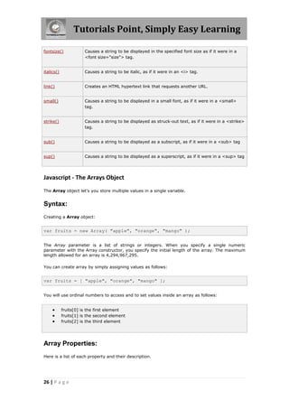 Tutorials Point, Simply Easy Learning
fontsize()

Causes a string to be displayed in the specified font size as if it were in a
<font size="size"> tag.

italics()

Causes a string to be italic, as if it were in an <i> tag.

link()

Creates an HTML hypertext link that requests another URL.

small()

Causes a string to be displayed in a small font, as if it were in a <small>
tag.

strike()

Causes a string to be displayed as struck-out text, as if it were in a <strike>
tag.

sub()

Causes a string to be displayed as a subscript, as if it were in a <sub> tag

sup()

Causes a string to be displayed as a superscript, as if it were in a <sup> tag

Javascript - The Arrays Object
The Array object let's you store multiple values in a single variable.

Syntax:
Creating a Array object:

var fruits = new Array( "apple", "orange", "mango" );
The Array parameter is a list of strings or integers. When you specify a single numeric
parameter with the Array constructor, you specify the initial length of the array. The maximum
length allowed for an array is 4,294,967,295.
You can create array by simply assigning values as follows:

var fruits = [ "apple", "orange", "mango" ];
You will use ordinal numbers to access and to set values inside an array as follows:





fruits[0] is the first element
fruits[1] is the second element
fruits[2] is the third element

Array Properties:
Here is a list of each property and their description.

26 | P a g e

 
