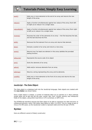 Tutorials Point, Simply Easy Learning
push()

Adds one or more elements to the end of an array and returns the new
length of the array.

reduce()

Apply a function simultaneously against two values of the array (from leftto-right) as to reduce it to a single value.

reduceRight()

Apply a function simultaneously against two values of the array (from rightto-left) as to reduce it to a single value.

reverse()

Reverses the order of the elements of an array -- the first becomes the last,
and the last becomes the first.

shift()

Removes the first element from an array and returns that element.

slice()

Extracts a section of an array and returns a new array.

some()

Returns true if at least one element in this array satisfies the provided
testing function.

toSource()

Represents the source code of an object

sort()

Sorts the elements of an array.

splice()

Adds and/or removes elements from an array.

toString()

Returns a string representing the array and its elements.

unshift()

Adds one or more elements to the front of an array and returns the new
length of the array.

JavaScript - The Date Object
The Date object is a datatype built into the JavaScript language. Date objects are created with
the new Date( ) as shown below.
Once a Date object is created, a number of methods allow you to operate on it. Most methods
simply allow you to get and set the year, month, day, hour, minute, second, and millisecond
fields of the object, using either local time or UTC (universal, or GMT) time.
The ECMAScript standard requires the Date object to be able to represent any date and time, to
millisecond precision, within 100 million days before or after 1/1/1970. This is a range of plus or
minus 273,785 years, so the JavaScript is able to represent date and time till year 275755.

Syntax:
Here are different variant of Date() constructor:

28 | P a g e

 