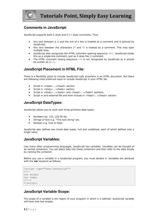 Tutorials Point, Simply Easy Learning
Comments in JavaScript:
JavaScript supports both C-style and C++-style comments, Thus:






Any text between a // and the end of a line is treated as a comment and is ignored by
JavaScript.
Any text between the characters /* and */ is treated as a comment. This may span
multiple lines.
JavaScript also recognizes the HTML comment opening sequence <!--. JavaScript treats
this as a single-line comment, just as it does the // comment.
The HTML comment closing sequence --> is not recognized by JavaScript so it should
be written as //-->.

JavaScript Placement in HTML File:
There is a flexibility given to include JavaScript code anywhere in an HTML document. But there
are following most preferred ways to include JavaScript in your HTML file.






Script
Script
Script
Script

in
in
in
in

<head>...</head> section.
<body>...</body> section.
<body>...</body> and <head>...</head> sections.
and external file and then include in <head>...</head> section.

JavaScript DataTypes:
JavaScript allows you to work with three primitive data types:





Numbers eg. 123, 120.50 etc.
Strings of text e.g. "This text string" etc.
Boolean e.g. true or false.

JavaScript also defines two trivial data types, null and undefined, each of which defines only a
single value.

JavaScript Variables:
Like many other programming languages, JavaScript has variables. Variables can be thought of
as named containers. You can place data into these containers and then refer to the data simply
by naming the container.
Before you use a variable in a JavaScript program, you must declare it. Variables are declared
with the var keyword as follows:

<script type="text/javascript">
<!-var money;
var name;
//-->
</script>

JavaScript Variable Scope:
The scope of a variable is the region of your program in which it is defined. JavaScript variable
will have only two scopes.

3|Page

 