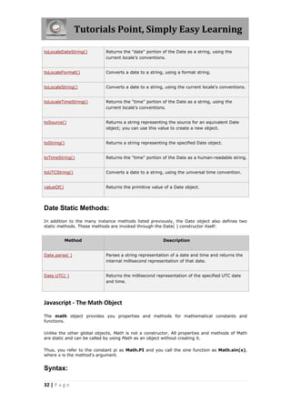 Tutorials Point, Simply Easy Learning
toLocaleDateString()

Returns the "date" portion of the Date as a string, using the
current locale's conventions.

toLocaleFormat()

Converts a date to a string, using a format string.

toLocaleString()

Converts a date to a string, using the current locale's conventions.

toLocaleTimeString()

Returns the "time" portion of the Date as a string, using the
current locale's conventions.

toSource()

Returns a string representing the source for an equivalent Date
object; you can use this value to create a new object.

toString()

Returns a string representing the specified Date object.

toTimeString()

Returns the "time" portion of the Date as a human-readable string.

toUTCString()

Converts a date to a string, using the universal time convention.

valueOf()

Returns the primitive value of a Date object.

Date Static Methods:
In addition to the many instance methods listed previously, the Date object also defines two
static methods. These methods are invoked through the Date( ) constructor itself:
Method

Description

Date.parse( )

Parses a string representation of a date and time and returns the
internal millisecond representation of that date.

Date.UTC( )

Returns the millisecond representation of the specified UTC date
and time.

Javascript - The Math Object
The math object provides you properties and methods for mathematical constants and
functions.
Unlike the other global objects, Math is not a constructor. All properties and methods of Math
are static and can be called by using Math as an object without creating it.
Thus, you refer to the constant pi as Math.PI and you call the sine function as Math.sin(x),
where x is the method's argument.

Syntax:
32 | P a g e

 