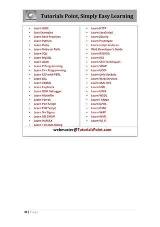 Tutorials Point, Simply Easy Learning

























Learn JDBC
Java Examples
Learn Best Practices
Learn Python
Learn Ruby
Learn Ruby on Rails
Learn SQL
Learn MySQL
Learn AJAX
Learn C Programming
Learn C++ Programming
Learn CGI with PERL
Learn DLL
Learn ebXML
Learn Euphoria
Learn GDB Debugger
Learn Makefile
Learn Parrot
Learn Perl Script
Learn PHP Script
Learn Six Sigma
Learn SEI CMMI
Learn WiMAX
Learn Telecom Billing

























Learn HTTP
Learn JavaScript
Learn jQuery
Learn Prototype
Learn script.aculo.us
Web Developer's Guide
Learn RADIUS
Learn RSS
Learn SEO Techniques
Learn SOAP
Learn UDDI
Learn Unix Sockets
Learn Web Services
Learn XML-RPC
Learn UML
Learn UNIX
Learn WSDL
Learn i-Mode
Learn GPRS
Learn GSM
Learn WAP
Learn WML
Learn Wi-Fi

webmaster@TutorialsPoint.com

39 | P a g e

 