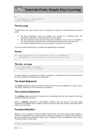Tutorials Point, Simply Easy Learning
do{
Statement(s) to be executed;
} while (expression);

The for Loop
The for loop is the most compact form of looping and includes the following three important
parts:





The loop initialization where we initialize our counter to a starting value. The
initialization statement is executed before the loop begins.
The test statement which will test if the given condition is true or not. If condition is
true then code given inside the loop will be executed otherwise loop will come out.
The iteration statement where you can increase or decrease your counter.

You can put all the three parts in a single line separated by a semicolon.

Syntax:
for (initialization; test condition; iteration statement){
Statement(s) to be executed if test condition is true
}

The for...in Loop
for (variablename in object){
statement or block to execute
}
In each iteration one property from object is assigned to variablename and this loop continues
till all the properties of the object are exhausted.

The break Statement:
The break statement, which was briefly introduced with the switch statement, is used to exit a
loop early, breaking out of the enclosing curly braces.

The continue Statement:
The continue statement tells the interpreter to immediately start the next iteration of the loop
and skip remaining code block.
When a continue statement is encountered, program flow will move to the loop check
expression immediately and if condition remain true then it start next iteration otherwise control
comes out of the loop.

Function Definition:
Before we use a function we need to define that function. The most common way to define a
function in JavaScript is by using the function keyword, followed by a unique function name, a
list of parameters (that might be empty), and a statement block surrounded by curly braces.
The basic syntax is shown here:

<script type="text/javascript">

9|Page

 