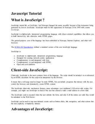 Javascript Tutorial
What is JavaScript ?
JavaScript started life as LiveScript, but Netscape changed the name, possibly because of the excitement being
generated by Java.to JavaScript. JavaScript made its first appearance in Netscape 2.0 in 1995 with a name
LiveScript.
JavaScript is a lightweight, interpreted programming language with object-oriented capabilities that allows you
to build interactivity into otherwise static HTML pages.
The general-purpose core of the language has been embedded in Netscape, Internet Explorer, and other web
browsers
The ECMA-262 Specification defined a standard version of the core JavaScript language.
JavaScript is:
 JavaScript is a lightweight, interpreted programming language
 Designed for creating network-centric applications
 Complementary to and integrated with Java
 Complementary to and integrated with HTML
 Open and cross-platform
Client-side JavaScript:
Client-side JavaScript is the most common form of the language. The script should be included in or referenced
by an HTML document for the code to be interpreted by the browser.
It means that a web page need no longer be static HTML, but can include programs that interact with the user,
control the browser, and dynamically create HTML content.
The JavaScript client-side mechanism features many advantages over traditional CGI server-side scripts. For
example, you might use JavaScript to check if the user has entered a valid e-mail address in a form field.
The JavaScript code is executed when the user submits the form, and only if all the entries are valid they would
be submitted to the Web Server.
JavaScript can be used to trap user-initiated events such as button clicks, link navigation, and other actions that
the user explicitly or implicitly initiates.
Advantages of JavaScript:
 