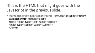 This is the HTML that might goes with the
Javascript in the previous slide.
• <form name="myForm" action="demo_form.asp" onsubmit="return
validateForm()" method="post">
Name: <input type="text" name="fname">
<input type="submit" value="Submit">
</form>
 