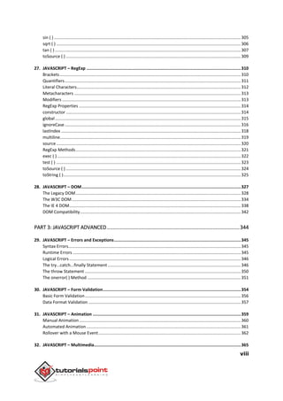 viii
sin ( )............................................................................................................................................................305
sqrt ( ) ..........................................................................................................................................................306
tan ( ) ...........................................................................................................................................................307
toSource ( ) ..................................................................................................................................................309
27. JAVASCRIPT – RegExp ...........................................................................................................................310
Brackets.......................................................................................................................................................310
Quantifiers...................................................................................................................................................311
Literal Characters.........................................................................................................................................312
Metacharacters ...........................................................................................................................................313
Modifiers .....................................................................................................................................................313
RegExp Properties .......................................................................................................................................314
constructor ..................................................................................................................................................314
global...........................................................................................................................................................315
ignoreCase...................................................................................................................................................316
lastIndex ......................................................................................................................................................318
multiline.......................................................................................................................................................319
source..........................................................................................................................................................320
RegExp Methods..........................................................................................................................................321
exec ( ) .........................................................................................................................................................322
test ( ) ..........................................................................................................................................................323
toSource ( ) ..................................................................................................................................................324
toString ( )....................................................................................................................................................325
28. JAVASCRIPT – DOM...............................................................................................................................327
The Legacy DOM..........................................................................................................................................328
The W3C DOM.............................................................................................................................................334
The IE 4 DOM...............................................................................................................................................338
DOM Compatibility......................................................................................................................................342
PART 3: JAVASCRIPT ADVANCED.............................................................................................344
29. JAVASCRIPT – Errors and Exceptions.....................................................................................................345
Syntax Errors................................................................................................................................................345
Runtime Errors ............................................................................................................................................345
Logical Errors ...............................................................................................................................................346
The try...catch...finally Statement ...............................................................................................................346
The throw Statement ..................................................................................................................................350
The onerror( ) Method ................................................................................................................................351
30. JAVASCRIPT – Form Validation..............................................................................................................354
Basic Form Validation..................................................................................................................................356
Data Format Validation ...............................................................................................................................357
31. JAVASCRIPT – Animation ......................................................................................................................359
Manual Animation.......................................................................................................................................360
Automated Animation.................................................................................................................................361
Rollover with a Mouse Event.......................................................................................................................362
32. JAVASCRIPT – Multimedia.....................................................................................................................365
 