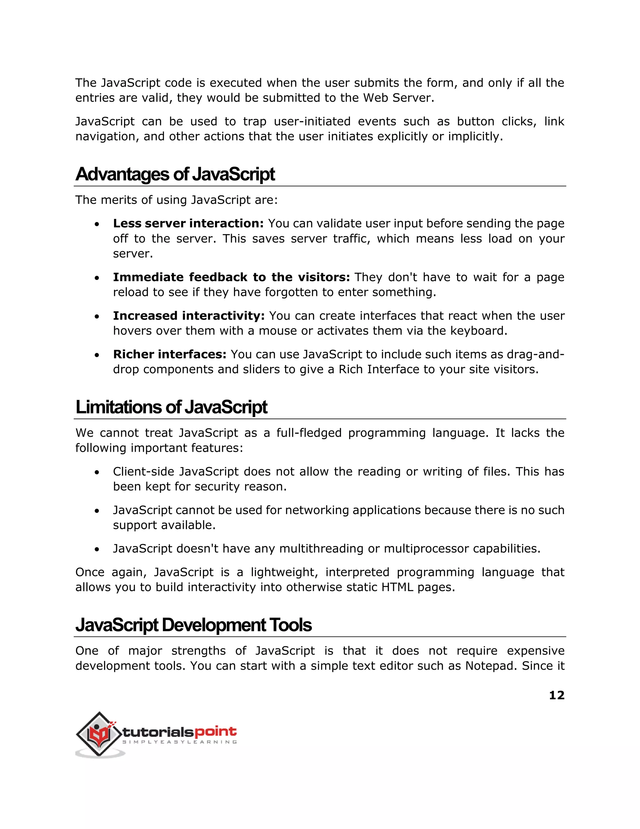 12
The JavaScript code is executed when the user submits the form, and only if all the
entries are valid, they would be submitted to the Web Server.
JavaScript can be used to trap user-initiated events such as button clicks, link
navigation, and other actions that the user initiates explicitly or implicitly.
AdvantagesofJavaScript
The merits of using JavaScript are:
 Less server interaction: You can validate user input before sending the page
off to the server. This saves server traffic, which means less load on your
server.
 Immediate feedback to the visitors: They don't have to wait for a page
reload to see if they have forgotten to enter something.
 Increased interactivity: You can create interfaces that react when the user
hovers over them with a mouse or activates them via the keyboard.
 Richer interfaces: You can use JavaScript to include such items as drag-and-
drop components and sliders to give a Rich Interface to your site visitors.
LimitationsofJavaScript
We cannot treat JavaScript as a full-fledged programming language. It lacks the
following important features:
 Client-side JavaScript does not allow the reading or writing of files. This has
been kept for security reason.
 JavaScript cannot be used for networking applications because there is no such
support available.
 JavaScript doesn't have any multithreading or multiprocessor capabilities.
Once again, JavaScript is a lightweight, interpreted programming language that
allows you to build interactivity into otherwise static HTML pages.
JavaScriptDevelopmentTools
One of major strengths of JavaScript is that it does not require expensive
development tools. You can start with a simple text editor such as Notepad. Since it
 