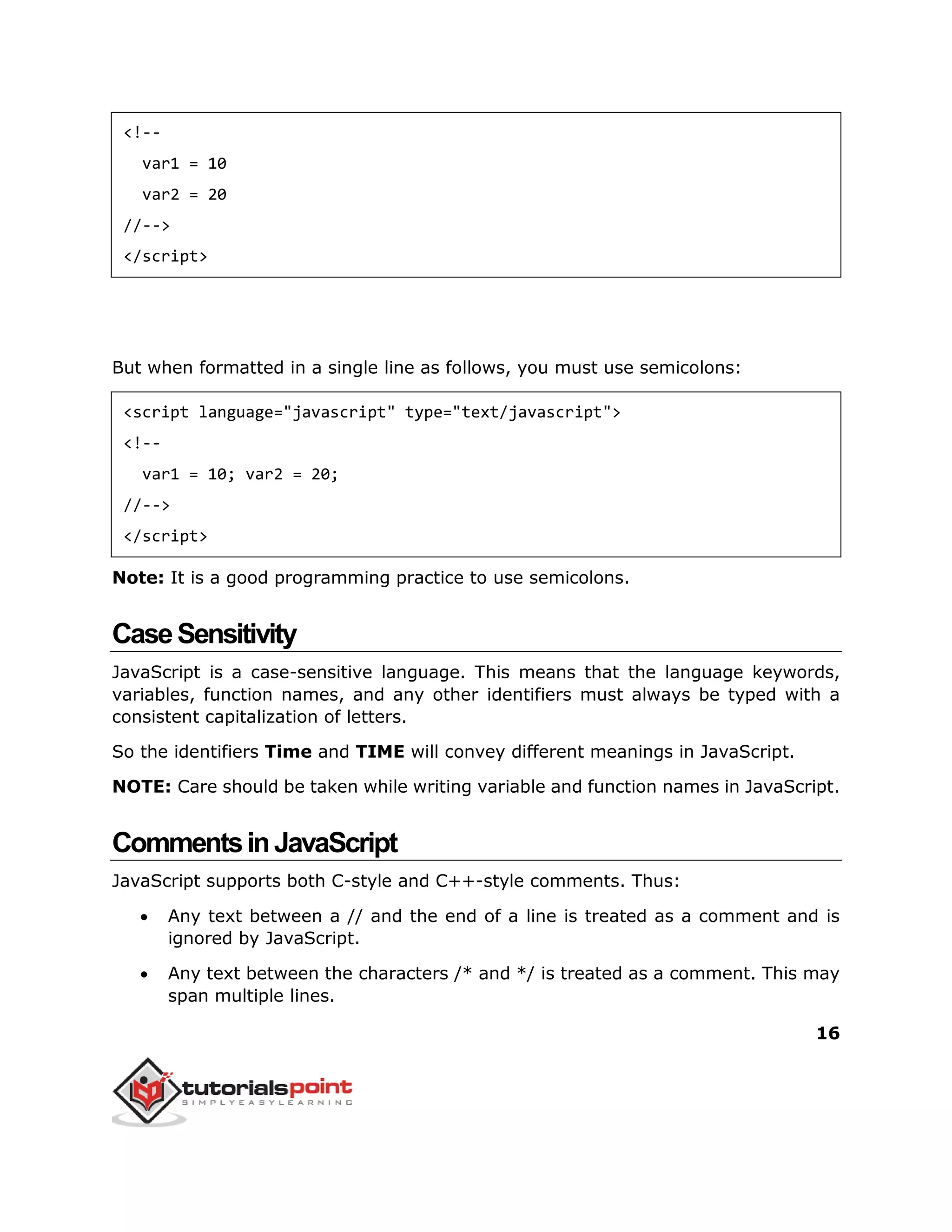 16
<!--
var1 = 10
var2 = 20
//-->
</script>
But when formatted in a single line as follows, you must use semicolons:
<script language="javascript" type="text/javascript">
<!--
var1 = 10; var2 = 20;
//-->
</script>
Note: It is a good programming practice to use semicolons.
CaseSensitivity
JavaScript is a case-sensitive language. This means that the language keywords,
variables, function names, and any other identifiers must always be typed with a
consistent capitalization of letters.
So the identifiers Time and TIME will convey different meanings in JavaScript.
NOTE: Care should be taken while writing variable and function names in JavaScript.
CommentsinJavaScript
JavaScript supports both C-style and C++-style comments. Thus:
 Any text between a // and the end of a line is treated as a comment and is
ignored by JavaScript.
 Any text between the characters /* and */ is treated as a comment. This may
span multiple lines.
 