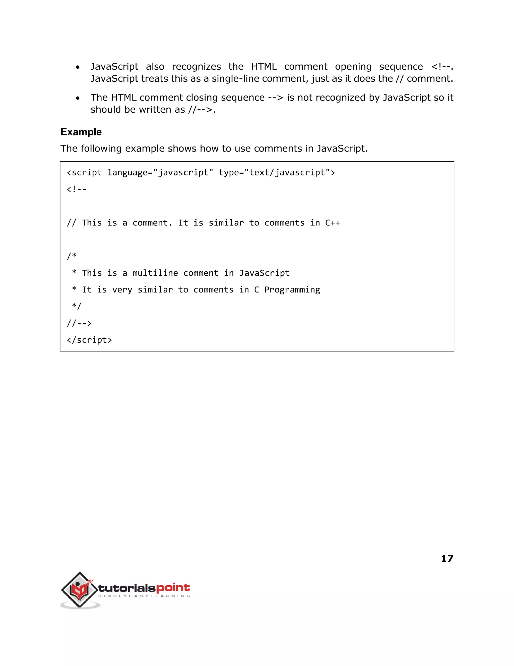 17
 JavaScript also recognizes the HTML comment opening sequence <!--.
JavaScript treats this as a single-line comment, just as it does the // comment.
 The HTML comment closing sequence --> is not recognized by JavaScript so it
should be written as //-->.
Example
The following example shows how to use comments in JavaScript.
<script language="javascript" type="text/javascript">
<!--
// This is a comment. It is similar to comments in C++
/*
* This is a multiline comment in JavaScript
* It is very similar to comments in C Programming
*/
//-->
</script>
 