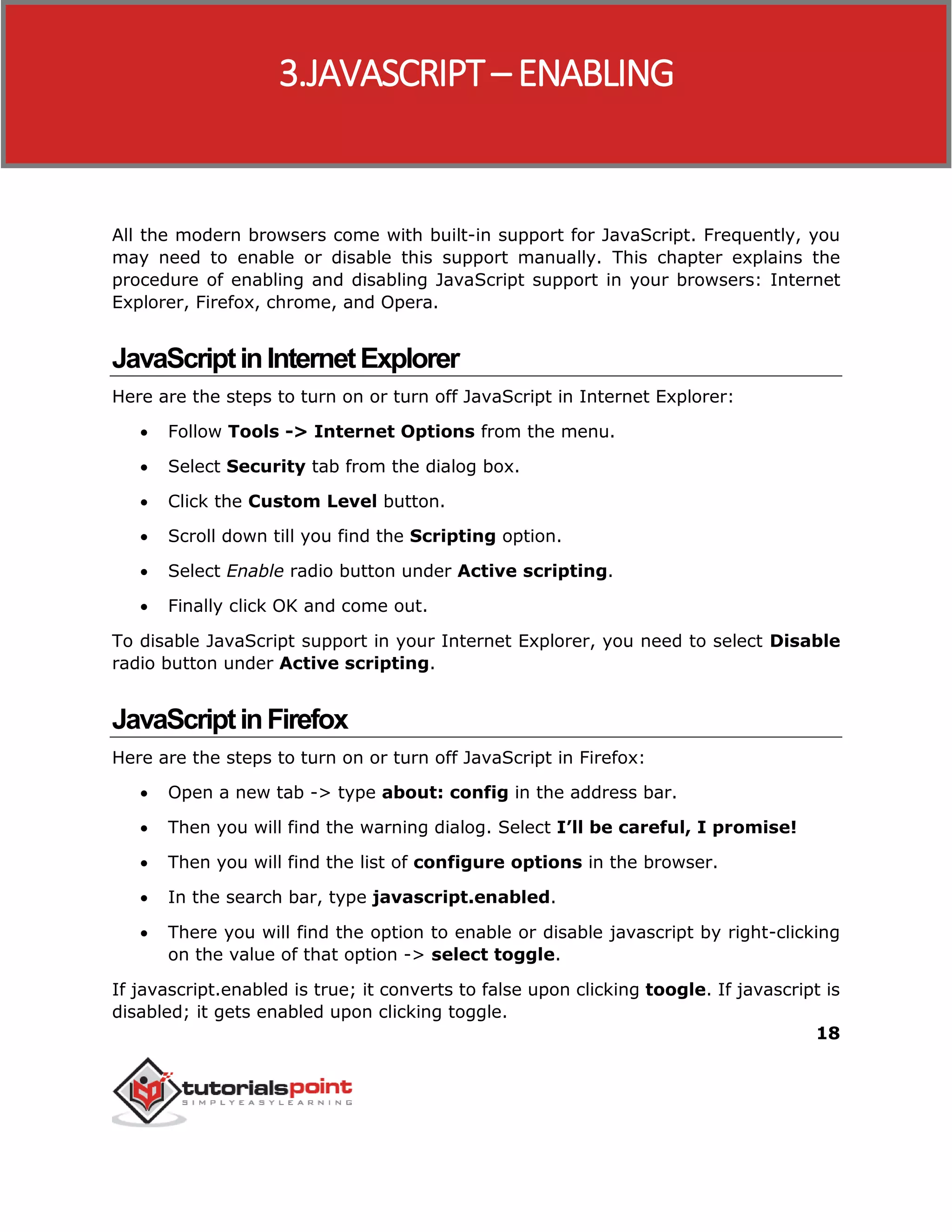 18
All the modern browsers come with built-in support for JavaScript. Frequently, you
may need to enable or disable this support manually. This chapter explains the
procedure of enabling and disabling JavaScript support in your browsers: Internet
Explorer, Firefox, chrome, and Opera.
JavaScriptinInternetExplorer
Here are the steps to turn on or turn off JavaScript in Internet Explorer:
 Follow Tools -> Internet Options from the menu.
 Select Security tab from the dialog box.
 Click the Custom Level button.
 Scroll down till you find the Scripting option.
 Select Enable radio button under Active scripting.
 Finally click OK and come out.
To disable JavaScript support in your Internet Explorer, you need to select Disable
radio button under Active scripting.
JavaScriptinFirefox
Here are the steps to turn on or turn off JavaScript in Firefox:
 Open a new tab -> type about: config in the address bar.
 Then you will find the warning dialog. Select I’ll be careful, I promise!
 Then you will find the list of configure options in the browser.
 In the search bar, type javascript.enabled.
 There you will find the option to enable or disable javascript by right-clicking
on the value of that option -> select toggle.
If javascript.enabled is true; it converts to false upon clicking toogle. If javascript is
disabled; it gets enabled upon clicking toggle.
3.JAVASCRIPT– ENABLING
 